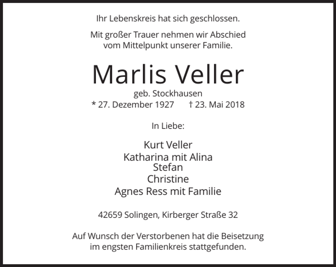 <p>Ihr Lebenskreis hat sich geschlossen.<br />Mit großer Trauer nehmen wir Abschied<br />vom Mittelpunkt unserer Familie.</p><p>Marlis Veller<br />geb. Stockhausen<br />* 27. Dezember 1927<br />† 23. Mai 2018<br />In Liebe:</p><p>Kurt Veller<br />Katharina mit Alina<br />Stefan<br />Christine<br />Agnes Ress mit Familie<br />42659 Solingen, Kirberger Straße 32<br />Auf Wunsch der Verstorbenen hat die Beisetzung<br />im engsten Familienkreis stattgefunden.</p>