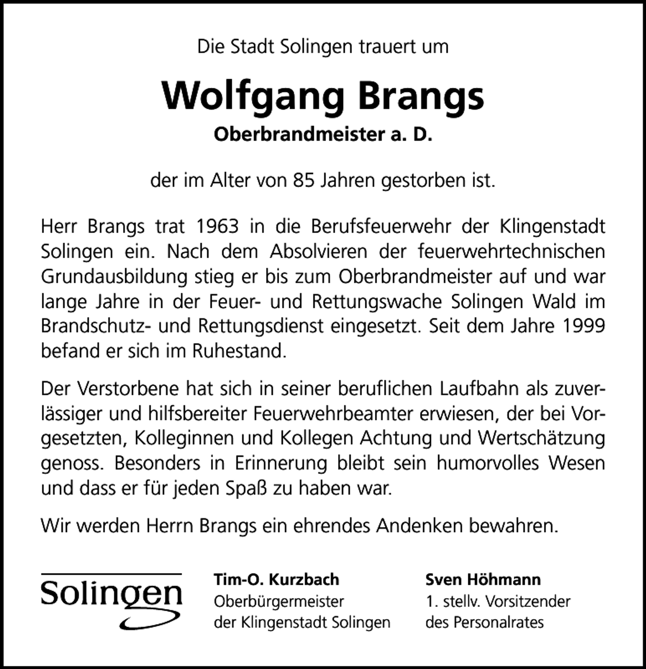 <p>Die Stadt Solingen trauert um</p>
<p>Wolfgang Brangs<br />Oberbrandmeister a. D.</p>
<p>der im Alter von 85 Jahren gestorben ist.<br />Herr Brangs trat 1963 in die Berufsfeuerwehr der Klingenstadt<br />Solingen ein. Nach dem Absolvieren der feuerwehrtechnischen<br />Grundausbildung stieg er bis zum Oberbrandmeister auf und war<br />lange Jahre in der Feuer- und Rettungswache Solingen Wald im<br />Brandschutz- und Rettungsdienst eingesetzt. Seit dem Jahre 1999<br />befand er sich im Ruhestand.<br />Der Verstorbene hat sich in seiner beruﬂichen Laufbahn als zuverlässiger und hilfsbereiter Feuerwehrbeamter erwiesen, der bei Vorgesetzten, Kolleginnen und Kollegen Achtung und Wertschätzung<br />genoss. Besonders in Erinnerung bleibt sein humorvolles Wesen<br />und dass er für jeden Spaß zu haben war.<br />Wir werden Herrn Brangs ein ehrendes Andenken bewahren.<br />Tim-O. Kurzbach<br />Oberbürgermeister<br />der Klingenstadt Solingen</p>
<p>Sven Höhmann<br />1. stellv. Vorsitzender<br />des Personalrates</p>