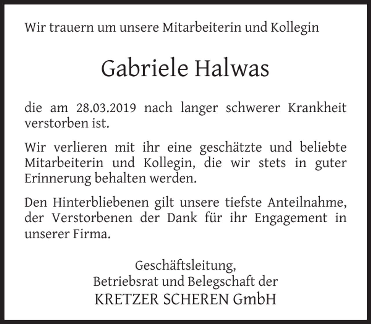 <p>Wir trauern um unsere Mitarbeiterin und Kollegin</p><p>Gabriele Halwas<br />die am 28.03.2019 nach langer schwerer Krankheit<br />verstorben ist.<br />Wir verlieren mit ihr eine geschätzte und beliebte<br />Mitarbeiterin und Kollegin, die wir stets in guter<br />Erinnerung behalten werden.<br />Den Hinterbliebenen gilt unsere tiefste Anteilnahme,<br />der Verstorbenen der Dank für ihr Engagement in<br />unserer Firma.<br />Geschäftsleitung,<br />Betriebsrat und Belegschaft der</p><p>KRETZER SCHEREN GmbH</p>
