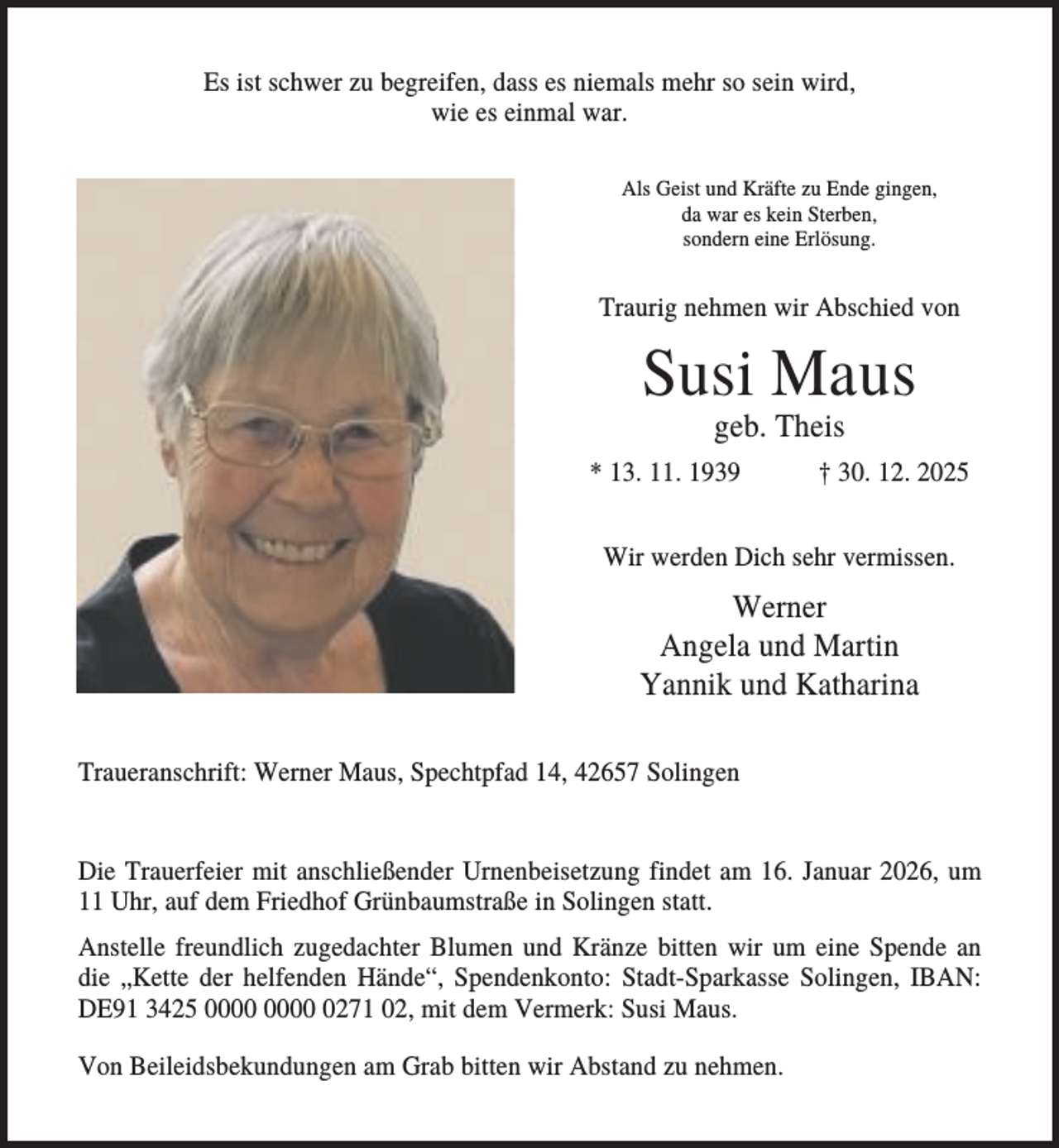 <p>Es ist schwer zu begreifen, dass es niemals mehr so sein wird,<br />wie es einmal war.<br />Als Geist und Kräfte zu Ende gingen,<br />da war es kein Sterben,<br />sondern eine Erlösung.</p><p>Traurig nehmen wir Abschied von</p><p>Susi Maus<br />geb. Theis<br />* 13. 11. 1939</p><p>† 30. 12. 2025</p><p>Wir werden Dich sehr vermissen.</p><p>Werner<br />Angela und Martin<br />Yannik und Katharina<br />Traueranschrift: Werner Maus, Spechtpfad 14, 42657 Solingen</p><p>Die Trauerfeier mit anschließender Urnenbeisetzung findet am 16. Januar 2026, um<br />11 Uhr, auf dem Friedhof Grünbaumstraße in Solingen statt.<br />Anstelle freundlich zugedachter Blumen und Kränze bitten wir um eine Spende an<br />die „Kette der helfenden Hände“, Spendenkonto: Stadt-Sparkasse Solingen, IBAN:<br />DE91 3425 0271 02, mit dem Vermerk: Susi Maus.<br />Von Beileidsbekundungen am Grab bitten wir Abstand zu nehmen.</p>
