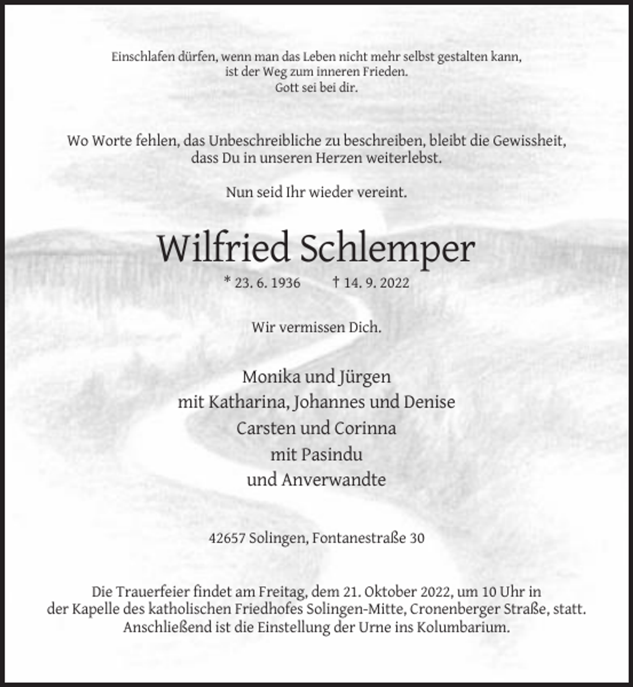 <p>Einschlafen dürfen, wenn man das Leben nicht mehr selbst gestalten kann,<br />ist der Weg zum inneren Frieden.<br />Gott sei bei dir.</p><p>Wo Worte fehlen, das Unbeschreibliche zu beschreiben, bleibt die Gewissheit,<br />dass Du in unseren Herzen weiterlebst.<br />Nun seid Ihr wieder vereint.</p><p>Wilfried Schlemper<br />* 23. 6. 1936</p><p>† 14. 9. 2022</p><p>Wir vermissen Dich.</p><p>Monika und Jürgen<br />mit Katharina, Johannes und Denise<br />Carsten und Corinna<br />mit Pasindu<br />und Anverwandte</p><p>42657 Solingen, Fontanestraße 30</p><p>Die Trauerfeier findet am Freitag, dem 21. Oktober 2022, um 10 Uhr in<br />der Kapelle des katholischen Friedhofes Solingen-Mitte, Cronenberger Straße, statt.<br />Anschließend ist die Einstellung der Urne ins Kolumbarium.</p>