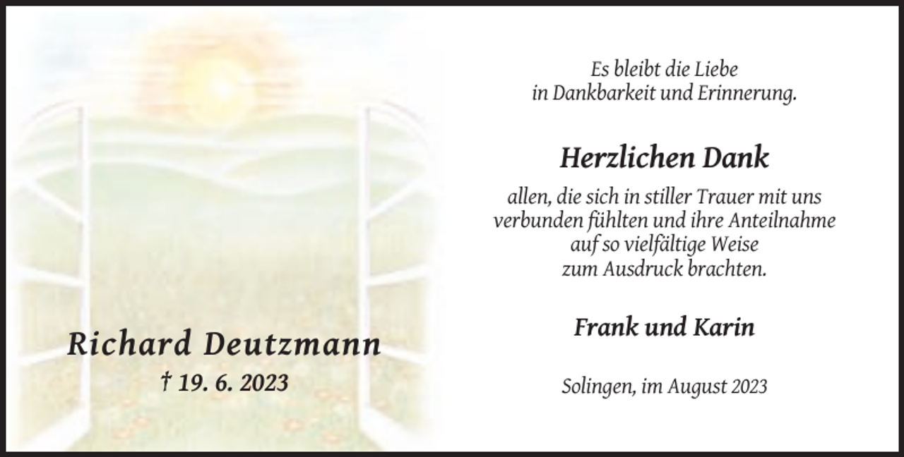 <p>Es bleibt die Liebe<br />in Dankbarkeit und Erinnerung.</p><p>Herzlichen Dank<br />allen, die sich in stiller Trauer mit uns<br />verbunden fühlten und ihre Anteilnahme<br />auf so vielfältige Weise<br />zum Ausdruck brachten.</p><p>Frank und Karin</p><p>Richard Deutzmann<br />† 19. 6. 2023</p><p>Solingen, im August 2023</p>