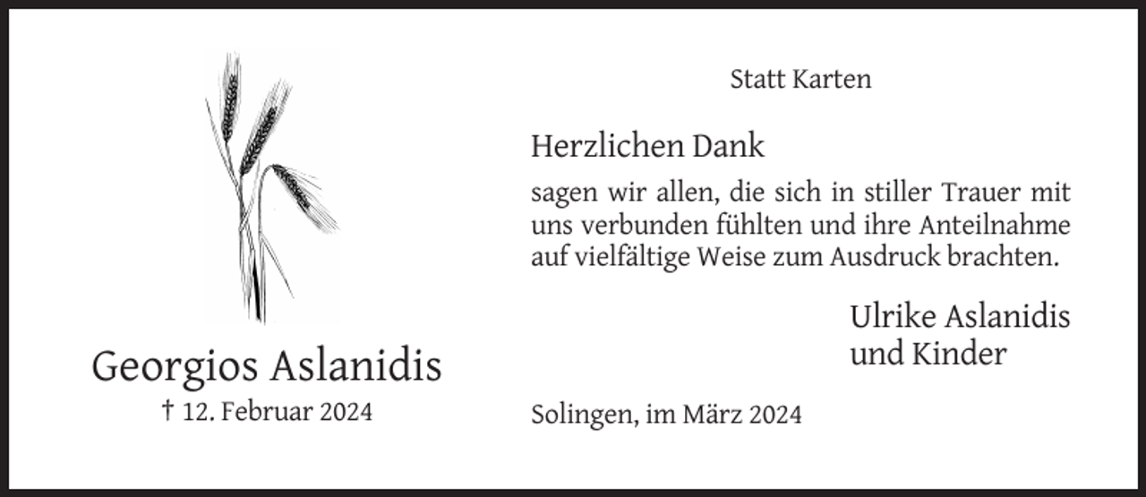 <p>Statt Karten</p><p>Herzlichen Dank<br />sagen wir allen, die sich in stiller Trauer mit<br />uns verbunden fühlten und ihre Anteilnahme<br />auf vielfältige Weise zum Ausdruck brachten.</p><p>Ulrike Aslanidis<br />und Kinder</p><p>Georgios Aslanidis<br />† 12. Februar 2024</p><p>Solingen, im März 2024</p>