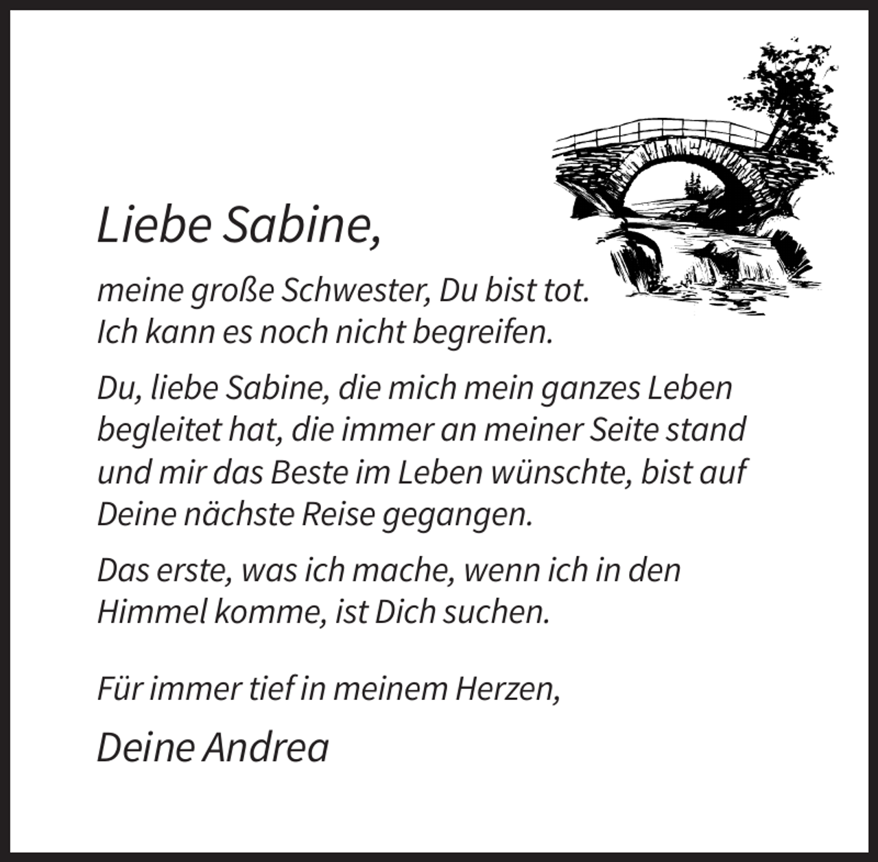 <p>Liebe Sabine,<br />meine große Schwester, Du bist tot.<br />Ich kann es noch nicht begreifen.<br />Du, liebe Sabine, die mich mein ganzes Leben<br />begleitet hat, die immer an meiner Seite stand<br />und mir das Beste im Leben wünschte, bist auf<br />Deine nächste Reise gegangen.<br />Das erste, was ich mache, wenn ich in den<br />Himmel komme, ist Dich suchen.<br />Für immer tief in meinem Herzen,</p><p>Deine Andrea</p>