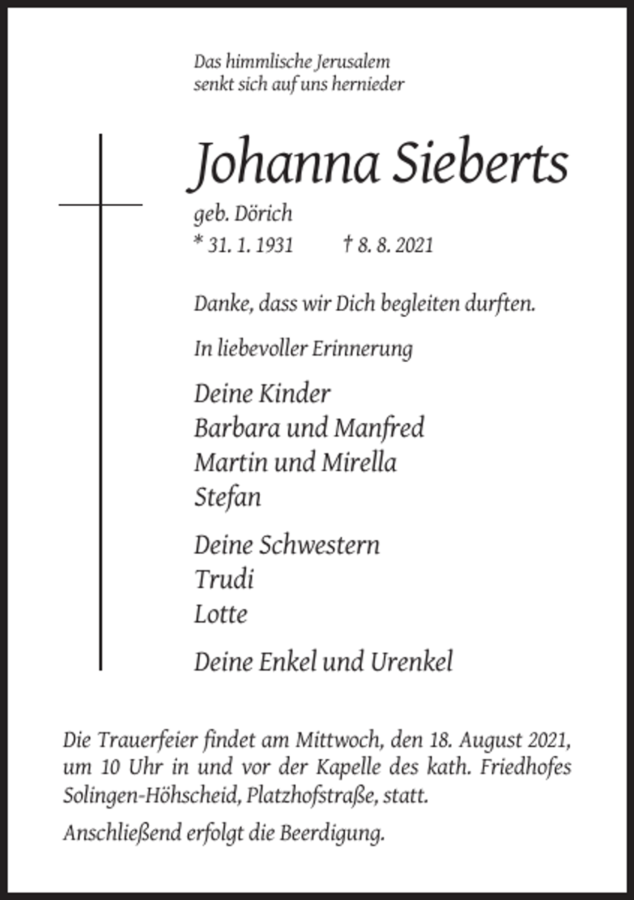 <p>Das himmlische Jerusalem<br />senkt sich auf uns hernieder</p><p>Johanna Sieberts<br />geb. Dörich<br />* 31. 1. 1931</p><p>† 8. 8. 2021</p><p>Danke, dass wir Dich begleiten durften.<br />In liebevoller Erinnerung</p><p>Deine Kinder<br />Barbara und Manfred<br />Martin und Mirella<br />Stefan<br />Deine Schwestern<br />Trudi<br />Lotte<br />Deine Enkel und Urenkel<br />Die Trauerfeier findet am Mittwoch, den 18. August 2021,<br />um 10 Uhr in und vor der Kapelle des kath. Friedhofes<br />Solingen-Höhscheid, Platzhofstraße, statt.<br />Anschließend erfolgt die Beerdigung.</p>