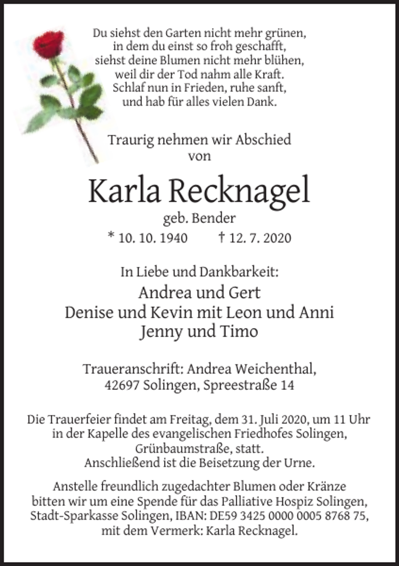 <p>Du siehst den Garten nicht mehr grünen,<br />in dem du einst so froh geschafft,<br />siehst deine Blumen nicht mehr blühen,<br />weil dir der Tod nahm alle Kraft.<br />Schlaf nun in Frieden, ruhe sanft,<br />und hab für alles vielen Dank.</p><p>Traurig nehmen wir Abschied<br />von</p><p>Karla Recknagel<br />geb. Bender<br />* 10. 10. 1940<br />† 12. 7. 2020<br />In Liebe und Dankbarkeit:</p><p>Andrea und Gert<br />Denise und Kevin mit Leon und Anni<br />Jenny und Timo<br />Traueranschrift: Andrea Weichenthal,<br />42697 Solingen, Spreestraße 14<br />Die Trauerfeier findet am Freitag, dem 31. Juli 2020, um 11 Uhr<br />in der Kapelle des evangelischen Friedhofes Solingen,<br />Grünbaumstraße, statt.<br />Anschließend ist die Beisetzung der Urne.<br />Anstelle freundlich zugedachter Blumen oder Kränze<br />bitten wir um eine Spende für das Palliative Hospiz Solingen,<br />Stadt-Sparkasse Solingen, IBAN: DE59 3425 05 8768 75,<br />mit dem Vermerk: Karla Recknagel.</p>