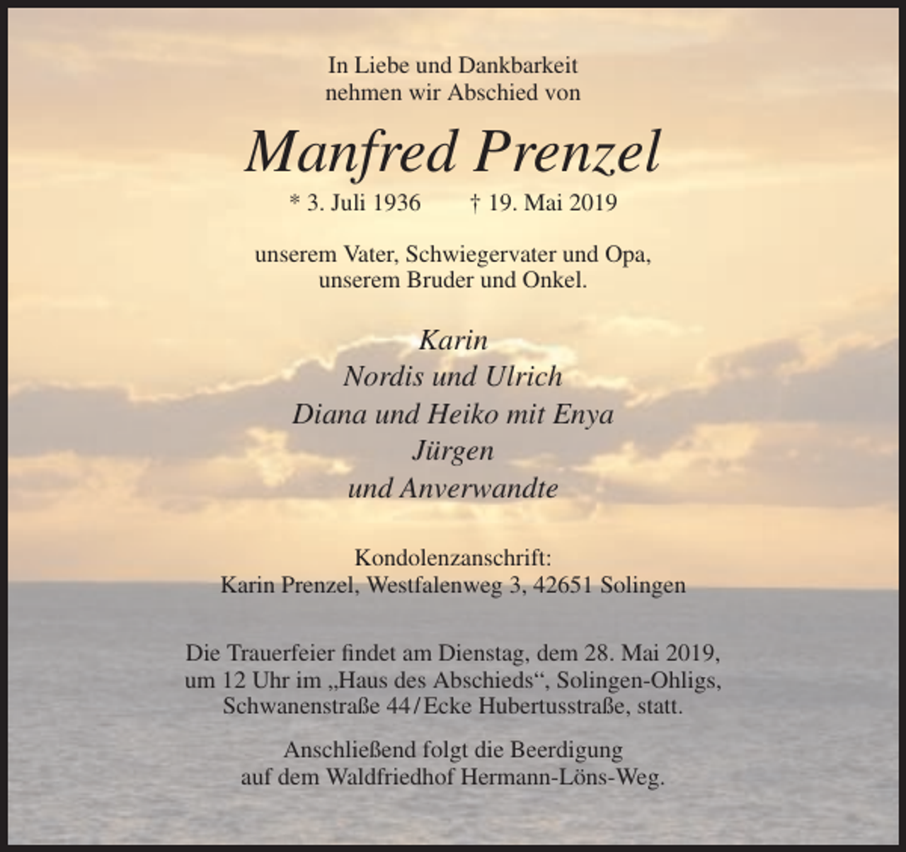 <p>In Liebe und Dankbarkeit<br />nehmen wir Abschied von</p><p>Manfred Prenzel<br />* 3. Juli 1936</p><p>† 19. Mai 2019</p><p>unserem Vater, Schwiegervater und Opa,<br />unserem Bruder und Onkel.</p><p>Karin<br />Nordis und Ulrich<br />Diana und Heiko mit Enya<br />Jürgen<br />und Anverwandte<br />Kondolenzanschrift:<br />Karin Prenzel, Westfalenweg 3, 42651 Solingen<br />Die Trauerfeier findet am Dienstag, dem 28. Mai 2019,<br />um 12 Uhr im „Haus des Abschieds“, Solingen-Ohligs,<br />Schwanenstraße 44 / Ecke Hubertusstraße, statt.<br />Anschließend folgt die Beerdigung<br />auf dem Waldfriedhof Hermann-Löns-Weg.</p>