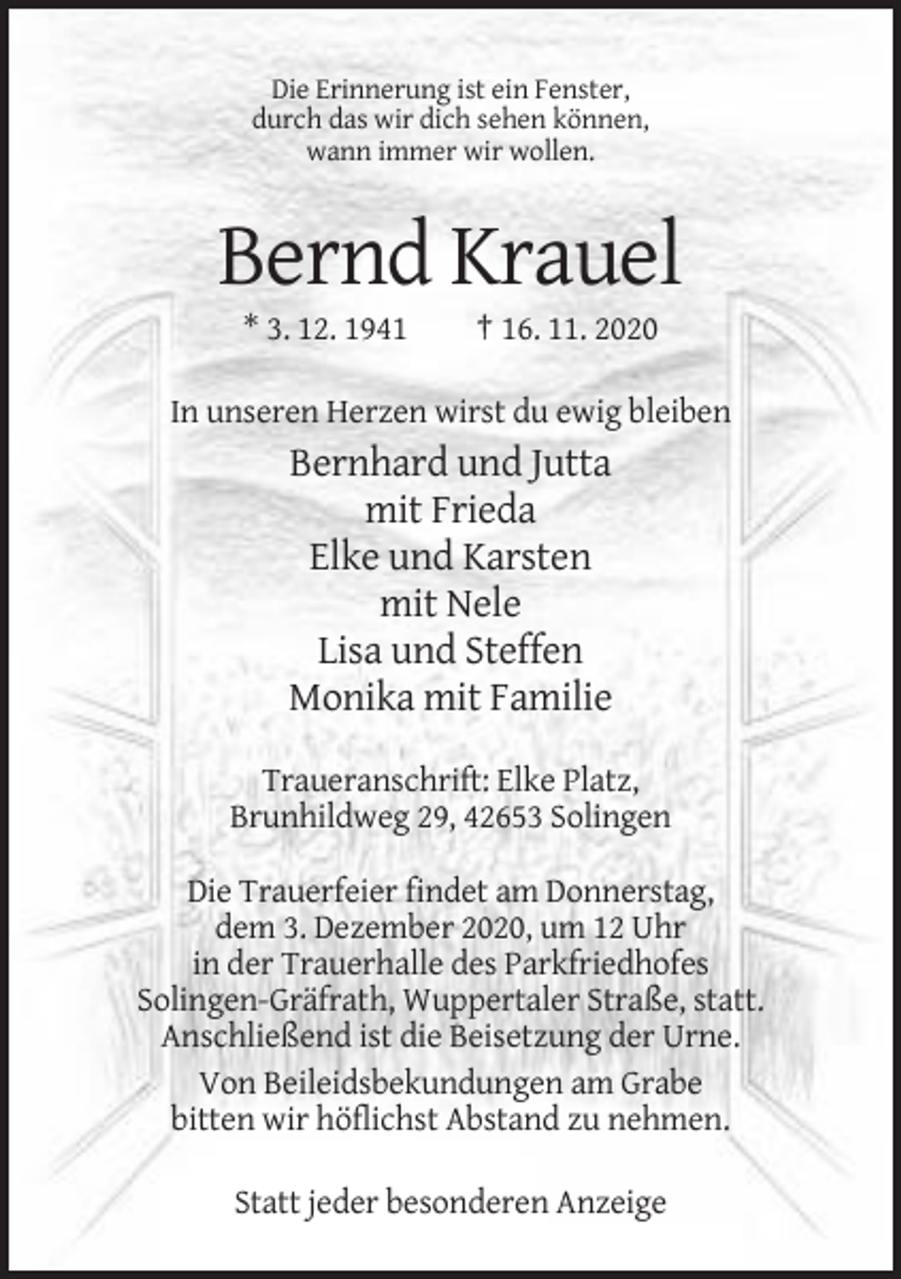 <p>Die Erinnerung ist ein Fenster,<br />durch das wir dich sehen können,<br />wann immer wir wollen.</p><p>Bernd Krauel<br />* 3. 12. 1941</p><p>† 16. 11. 2020</p><p>In unseren Herzen wirst du ewig bleiben</p><p>Bernhard und Jutta<br />mit Frieda<br />Elke und Karsten<br />mit Nele<br />Lisa und Steffen<br />Monika mit Familie<br />Traueranschrift: Elke Platz,<br />Brunhildweg 29, 42653 Solingen<br />Die Trauerfeier findet am Donnerstag,<br />dem 3. Dezember 2020, um 12 Uhr<br />in der Trauerhalle des Parkfriedhofes<br />Solingen-Gräfrath, Wuppertaler Straße, statt.<br />Anschließend ist die Beisetzung der Urne.<br />Von Beileidsbekundungen am Grabe<br />bitten wir höflichst Abstand zu nehmen.<br />Statt jeder besonderen Anzeige</p>
