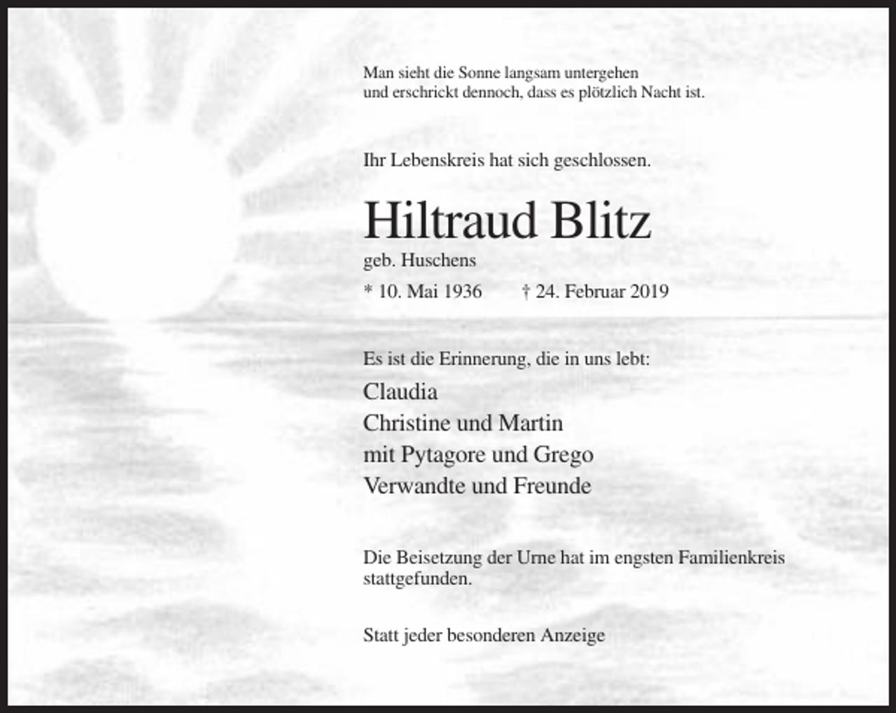 <p>Man sieht die Sonne langsam untergehen<br />und erschrickt dennoch, dass es plötzlich Nacht ist.</p><p>Ihr Lebenskreis hat sich geschlossen.</p><p>Hiltraud Blitz<br />geb. Huschens<br />* 10. Mai 1936</p><p>† 24. Februar 2019</p><p>Es ist die Erinnerung, die in uns lebt:</p><p>Claudia<br />Christine und Martin<br />mit Pytagore und Grego<br />Verwandte und Freunde<br />Die Beisetzung der Urne hat im engsten Familienkreis<br />stattgefunden.<br />Statt jeder besonderen Anzeige</p>