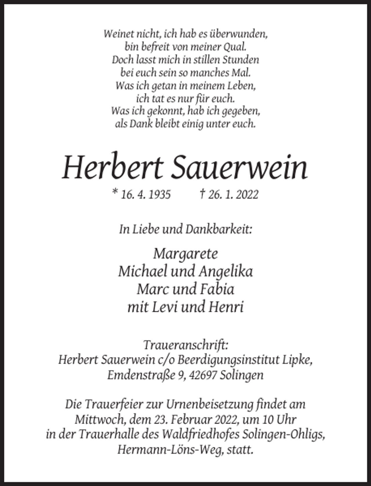 <p>Weinet nicht, ich hab es überwunden,<br />bin befreit von meiner Qual.<br />Doch lasst mich in stillen Stunden<br />bei euch sein so manches Mal.<br />Was ich getan in meinem Leben,<br />ich tat es nur für euch.<br />Was ich gekonnt, hab ich gegeben,<br />als Dank bleibt einig unter euch.</p><p>Herbert Sauerwein<br />* 16. 4. 1935</p><p>† 26. 1. 2022</p><p>In Liebe und Dankbarkeit:</p><p>Margarete<br />Michael und Angelika<br />Marc und Fabia<br />mit Levi und Henri<br />Traueranschrift:<br />Herbert Sauerwein c/o Beerdigungsinstitut Lipke,<br />Emdenstraße 9, 42697 Solingen<br />Die Trauerfeier zur Urnenbeisetzung findet am<br />Mittwoch, dem 23. Februar 2022, um 10 Uhr<br />in der Trauerhalle des Waldfriedhofes Solingen-Ohligs,<br />Hermann-Löns-Weg, statt.</p>
