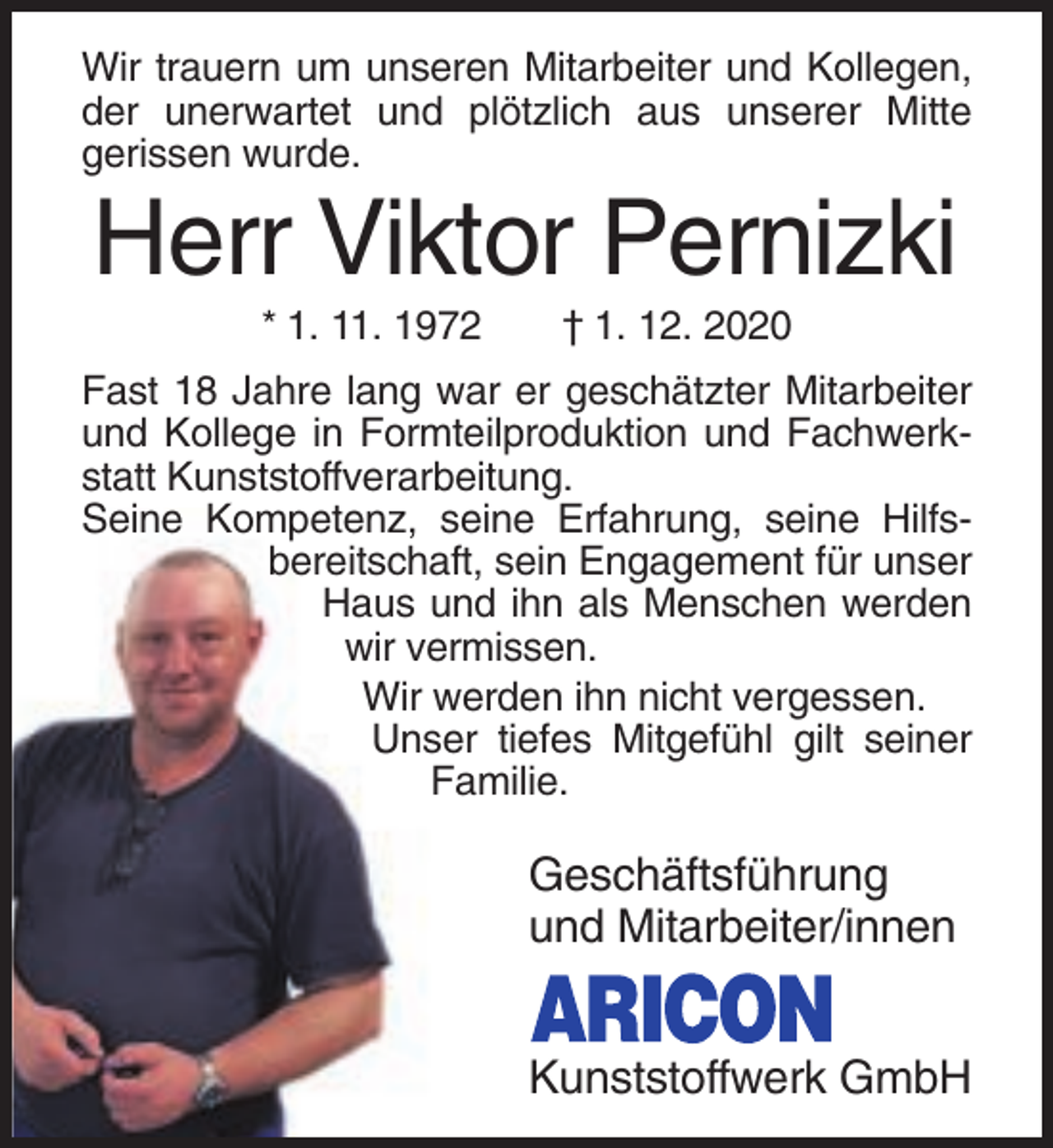 <p>Wir trauern um unseren Mitarbeiter und Kollegen,<br />der unerwartet und plötzlich aus unserer Mitte<br />gerissen wurde.</p><p>Herr Viktor Pernizki<br />* 1. 11. 1972</p><p>† 1. 12. 2020</p><p>Fast 18 Jahre lang war er geschätzter Mitarbeiter<br />und Kollege in Formteilproduktion und Fachwerkstatt Kunststoffverarbeitung.<br />Seine Kompetenz, seine Erfahrung, seine Hilfsbereitschaft, sein Engagement für unser<br />Haus und ihn als Menschen werden<br />wir vermissen.<br />Wir werden ihn nicht vergessen.<br />Unser tiefes Mitgefühl gilt seiner<br />Familie.</p><p>Geschäftsführung<br />und Mitarbeiter/innen<br />Kunststoffwerk GmbH</p>