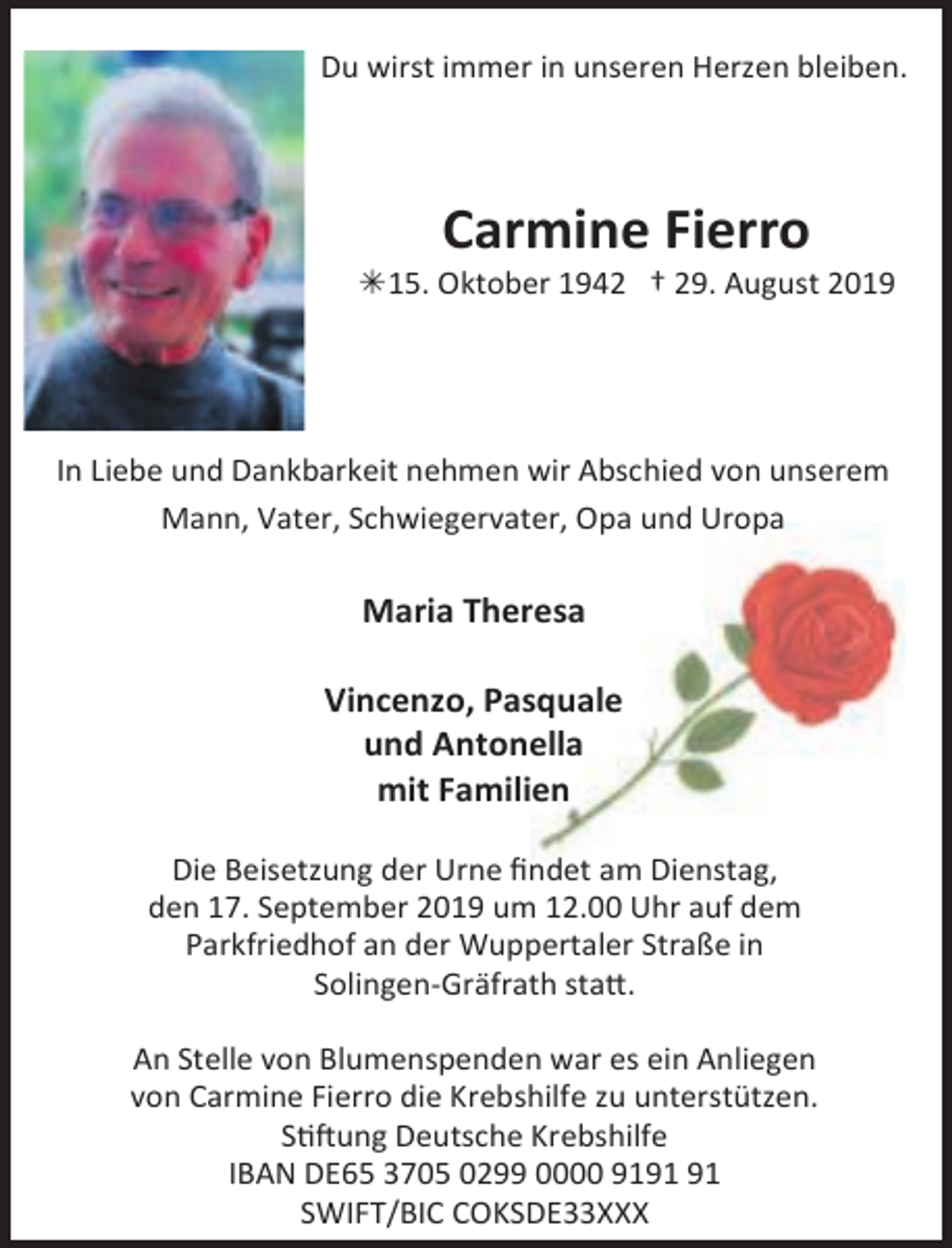 <p>Du wirst immer in unseren Herzen bleiben.</p><p>Carmine Fierro</p><p>Â15. Oktober 1942 † 29. August 2019</p><p>In Liebe und Dankbarkeit nehmen wir Abschied von unserem<br />Mann, Vater, Schwiegervater, Opa und Uropa</p><p>Maria Theresa<br />Vincenzo, Pasquale<br />und Antonella<br />mit Familien<br />Die Beisetzung der Urne ﬁndet am Dienstag,<br />den 17. September 2019 um 12.00 Uhr auf dem<br />Parkfriedhof an der Wuppertaler Straße in<br />Solingen-Gräfrath statt.<br />An Stelle von Blumenspenden war es ein Anliegen<br />von Carmine Fierro die Krebshilfe zu unterstützen.<br />Stiftung Deutsche Krebshilfe<br />IBAN DE65 3705 0299 0000 91<br />SWIFT/BIC COKSDE33XXX</p>
