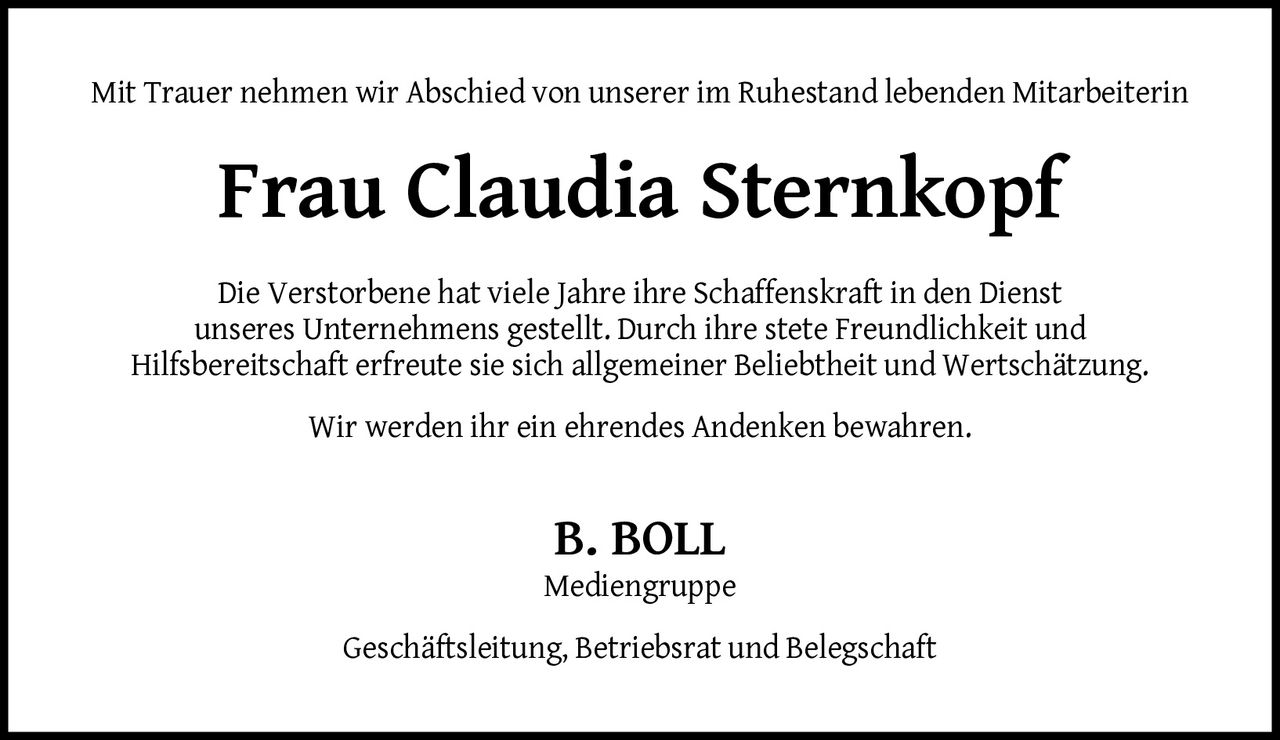 <p>Mit Trauer nehmen wir Abschied von unserer im Ruhestand lebenden Mitarbeiterin</p><p><strong>Frau Claudia Sternkopf</strong></p><p>Die Verstorbene hat viele Jahre ihre Schaffenskraft in den Dienst unseres Unternehmens gestellt. Durch ihre stete Freundlichkeit und Hilfsbereitschaft erfreute sie sich allgemeiner Beliebtheit und Wertschätzung.</p><p>Wir werden ihr ein ehrendes Andenken bewahren.</p><p><strong>B. BOLL</strong><br>Mediengruppe<br>Geschäftsleitung, Betriebsrat und Belegschaft</p>