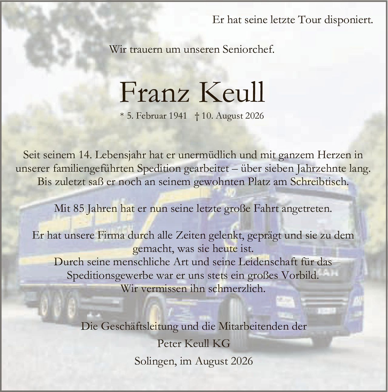 <p>Er hat seine letzte Tour disponiert.</p>
<p>Wir trauern um unseren Seniorchef.</p>
<p><strong>Franz Keull</strong></p>
<p>* 5. Februar 1941 † 10. August 2026</p>
<p>Seit seinem 14. Lebensjahr hat er unermüdlich und mit ganzem Herzen in unserer familiengeführten Spedition gearbeitet – über sieben Jahrzehnte lang. Bis zuletzt saß er noch an seinem gewohnten Platz am Schreibtisch.</p>
<p>Mit 85 Jahren hat er nun seine letzte große Fahrt angetreten.</p>
<p>Er hat unsere Firma durch alle Zeiten gelenkt, geprägt und sie zu dem gemacht, was sie heute ist. Durch seine menschliche Art und seine Leidenschaft für das Speditionsgewerbe war er uns stets ein großes Vorbild. Wir vermissen ihn schmerzlich.</p>
<p>Die Geschäftsleitung und die Mitarbeitenden der<br>Peter Keull KG</p>
<p>Solingen, im August 2026</p>