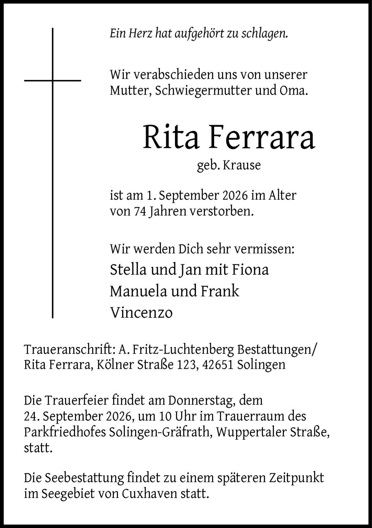 <p><i>Ein Herz hat aufgehört zu schlagen.</i></p>

<p>Wir verabschieden uns von unserer Mutter, Schwiegermutter und Oma.</p>

<p><strong>Rita Ferrara</strong><br>geb. Krause</p>

<p>ist am 1. September 2026 im Alter von 74 Jahren verstorben.</p>

<p>Wir werden Dich sehr vermissen:<br>Stella und Jan mit Fiona Manuela und Frank Vincenzo</p>

<p><strong>Traueranschrift:</strong> A. Fritz-Luchtenberg Bestattungen/ Rita Ferrara, Kölner Straße 123, 42651 Solingen</p>

<p>Die Trauerfeier findet am Donnerstag, dem 24. September 2026, um 10 Uhr im Trauerraum des Parkfriedhofes Solingen-Gräfrath, Wuppertaler Straße, statt.</p>

<p>Die Seebestattung findet zu einem späteren Zeitpunkt im Seegebiet von Cuxhaven statt.</p>