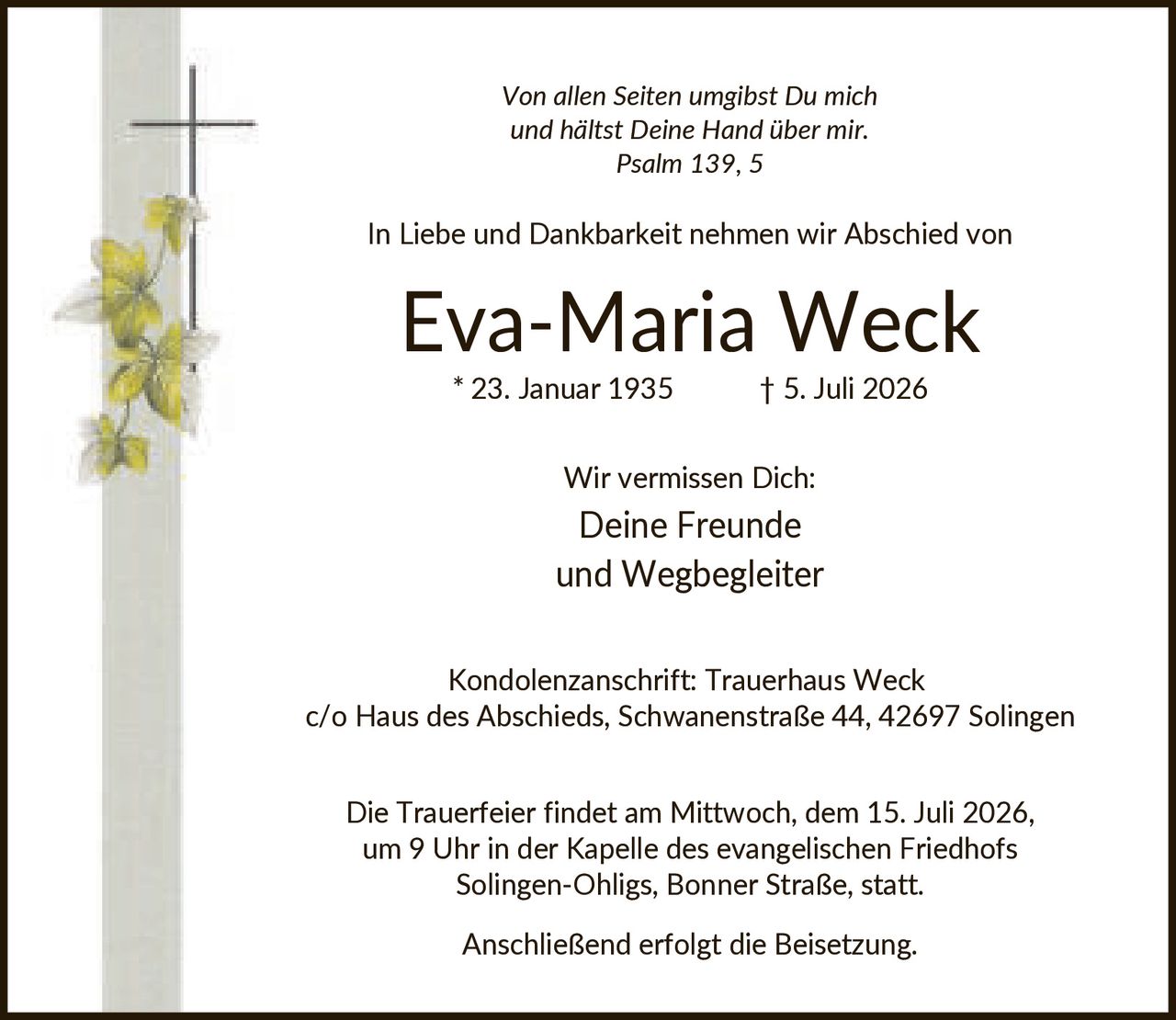 <p><i>Von allen Seiten umgibst Du mich und hältst Deine Hand über mir. Psalm 139, 5</i></p><p>In Liebe und Dankbarkeit nehmen wir Abschied von</p><p><strong>Eva-Maria Weck</strong></p><p>* 23. Januar 1935 † 5. Juli 2026</p><p>Wir vermissen Dich:<br/>Deine Freunde<br/>und Wegbegleiter</p><p>Kondolenzanschrift: Trauerhaus Weck<br/>c/o Haus des Abschieds, Schwanenstraße 44, 42697 Solingen</p><p>Die Trauerfeier findet am Mittwoch, dem 15. Juli 2026, um 9 Uhr in der Kapelle des evangelischen Friedhofs Solingen-Ohligs, Bonner Straße, statt.</p><p>Anschließend erfolgt die Beisetzung.</p>