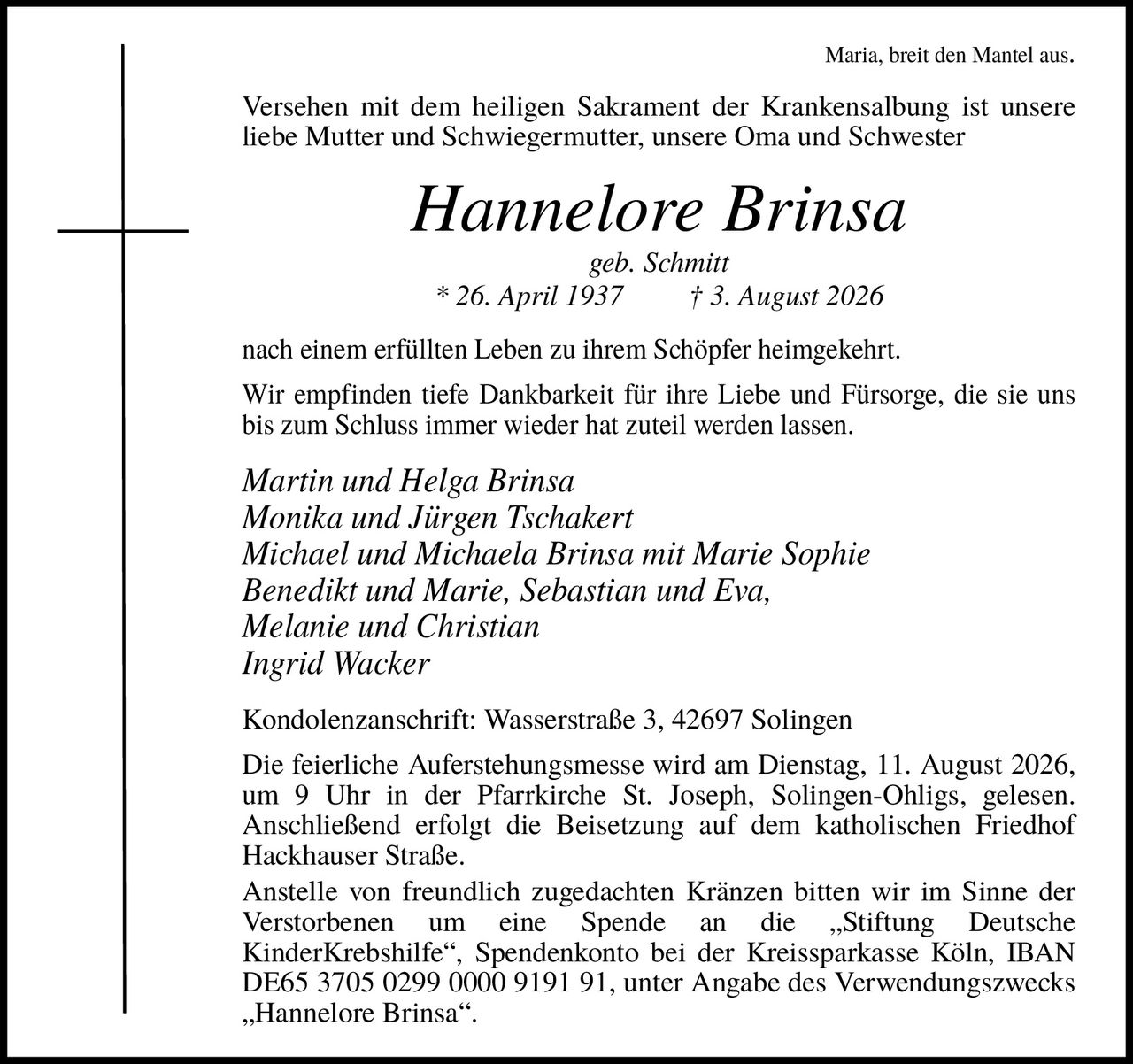 <p><i>Maria, breit den Mantel aus.</i></p>
<p>Versehen mit dem heiligen Sakrament der Krankensalbung ist unsere liebe Mutter und Schwiegermutter, unsere Oma und Schwester</p>
<p><strong>Hannelore Brinsa</strong><br>geb. Schmitt<br>* 26. April 1937 † 3. August 2026</p>
<p>nach einem erfüllten Leben zu ihrem Schöpfer heimgekehrt. Wir empfinden tiefe Dankbarkeit für ihre Liebe und Fürsorge, die sie uns bis zum Schluss immer wieder hat zuteil werden lassen.</p>
<p><i>Martin und Helga Brinsa<br>Monika und Jürgen Tschakert<br>Michael und Michaela Brinsa mit Marie Sophie<br>Benedikt und Marie, Sebastian und Eva,<br>Melanie und Christian<br>Ingrid Wacker</i></p>
<p>Kondolenzanschrift: Wasserstraße 3, 42697 Solingen</p>
<p>Die feierliche Auferstehungsmesse wird am Dienstag, 11. August 2026, um 9 Uhr in der Pfarrkirche St. Joseph, Solingen-Ohligs, gelesen. Anschließend erfolgt die Beisetzung auf dem katholischen Friedhof Hackhauser Straße.</p>
<p>Anstelle von freundlich zugedachten Kränzen bitten wir im Sinne der Verstorbenen um eine Spende an die „Stiftung Deutsche KinderKrebshilfe", Spendenkonto bei der Kreissparkasse Köln, IBAN DE65 3705 0299 0000 9191 91, unter Angabe des Verwendungszwecks „Hannelore Brinsa".</p>