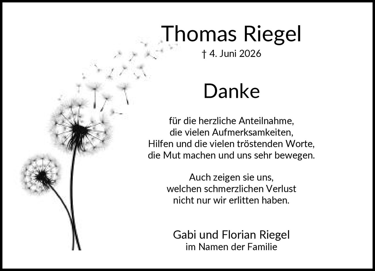 <p><strong>Thomas Riegel</strong><br>† 4. Juni 2026</p><p><strong>Danke</strong></p><p>für die herzliche Anteilnahme, die vielen Aufmerksamkeiten, Hilfen und die vielen tröstenden Worte, die Mut machen und uns sehr bewegen.</p><p>Auch zeigen sie uns, welchen schmerzlichen Verlust nicht nur wir erlitten haben.</p><p>Gabi und Florian Riegel<br>im Namen der Familie</p>