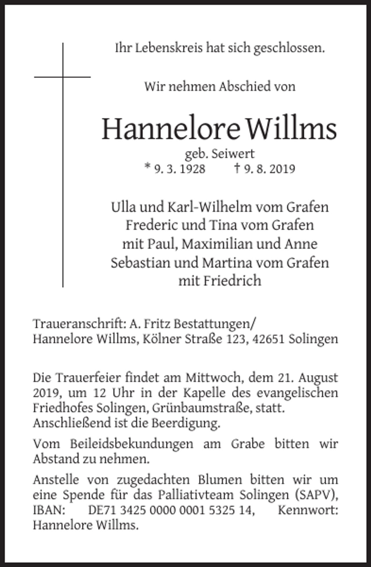 <p>Ihr Lebenskreis hat sich geschlossen.<br />Wir nehmen Abschied von</p><p>Hannelore Willms<br />geb. Seiwert<br />* 9. 3. 1928<br />† 9. 8. 2019</p><p>Ulla und Karl-Wilhelm vom Grafen<br />Frederic und Tina vom Grafen<br />mit Paul, Maximilian und Anne<br />Sebastian und Martina vom Grafen<br />mit Friedrich<br />Traueranschrift: A. Fritz Bestattungen/<br />Hannelore Willms, Kölner Straße 123, 42651 Solingen<br />Die Trauerfeier findet am Mittwoch, dem 21. August<br />2019, um 12 Uhr in der Kapelle des evangelischen<br />Friedhofes Solingen, Grünbaumstraße, statt.<br />Anschließend ist die Beerdigung.<br />Vom Beileidsbekundungen am Grabe bitten wir<br />Abstand zu nehmen.<br />Anstelle von zugedachten Blumen bitten wir um<br />eine Spende für das Palliativteam Solingen (SAPV),<br />IBAN:<br />DE71 3425 01 5325 14,<br />Kennwort:<br />Hannelore Willms.</p>