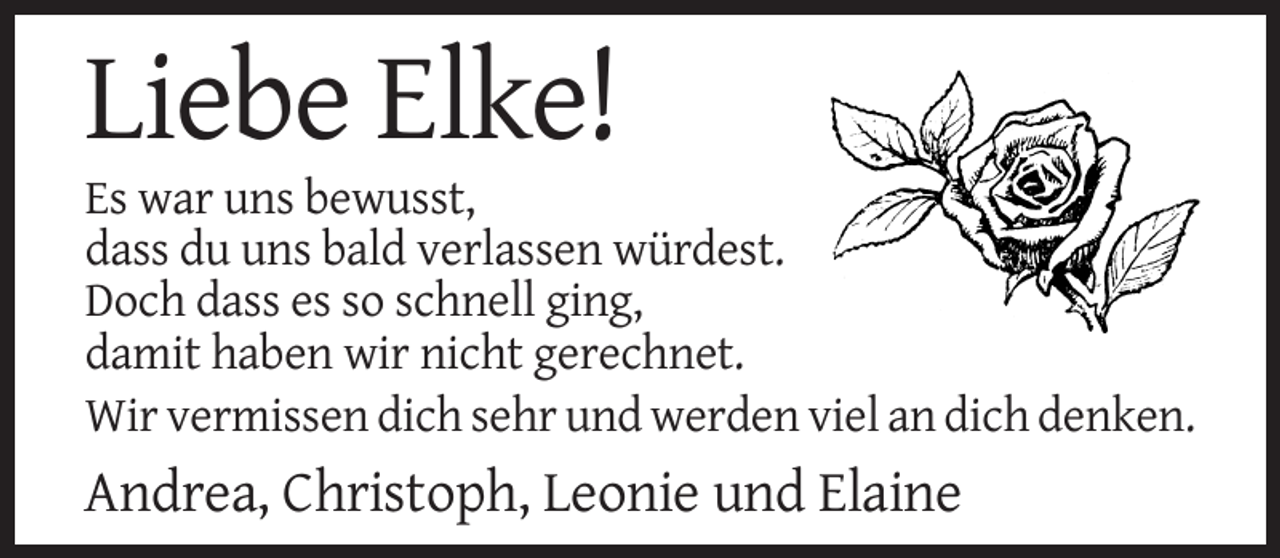 <p>Liebe Elke!<br />Es war uns bewusst,<br />dass du uns bald verlassen würdest.<br />Doch dass es so schnell ging,<br />damit haben wir nicht gerechnet.<br />Wir vermissen dich sehr und werden viel an dich denken.</p><p>Andrea, Christoph, Leonie und Elaine</p>