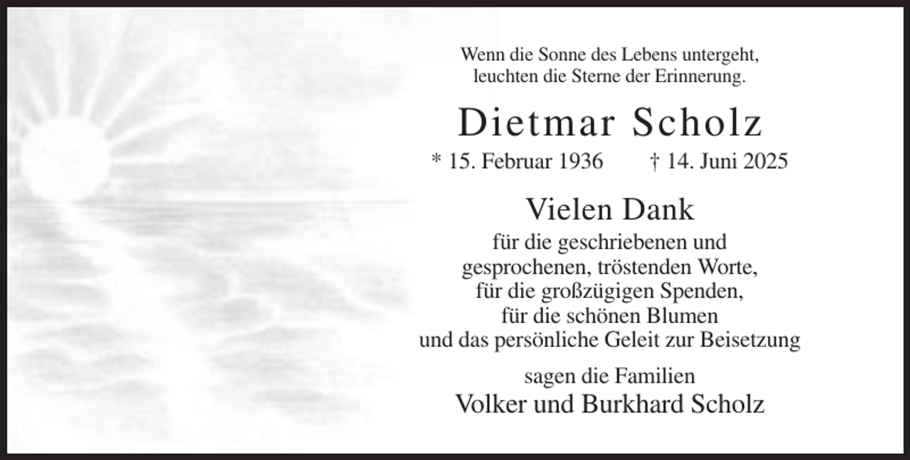 <p>Wenn die Sonne des Lebens untergeht,<br />leuchten die Sterne der Erinnerung.</p><p>Dietmar Scholz<br />* 15. Februar 1936</p><p>† 14. Juni 2025</p><p>Vielen Dank<br />für die geschriebenen und<br />gesprochenen, tröstenden Worte,<br />für die großzügigen Spenden,<br />für die schönen Blumen<br />und das persönliche Geleit zur Beisetzung<br />sagen die Familien</p><p>Volker und Burkhard Scholz</p>
