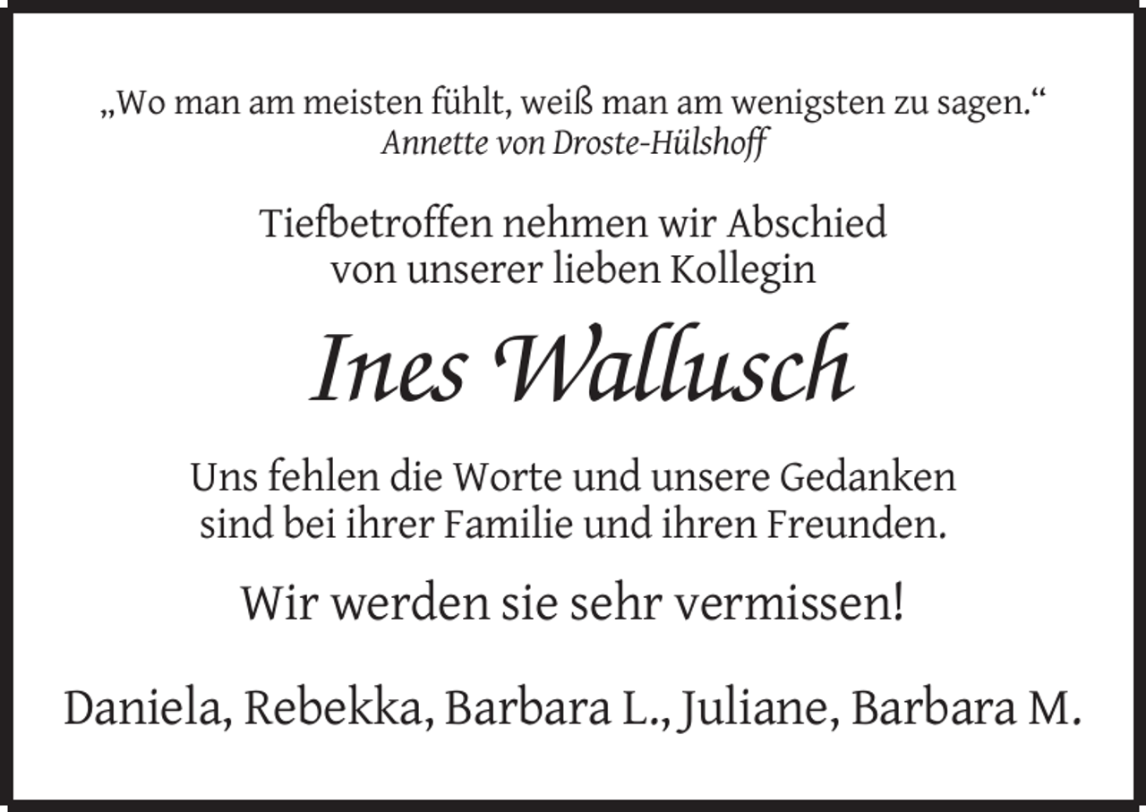 <p>„Wo man am meisten fühlt, weiß man am wenigsten zu sagen.“<br />Annette von Droste-Hülshoff</p><p>Tiefbetroffen nehmen wir Abschied<br />von unserer lieben Kollegin</p><p>Ines Wallusch<br />Uns fehlen die Worte und unsere Gedanken<br />sind bei ihrer Familie und ihren Freunden.</p><p>Wir werden sie sehr vermissen!<br />Daniela, Rebekka, Barbara L., Juliane, Barbara M.</p>