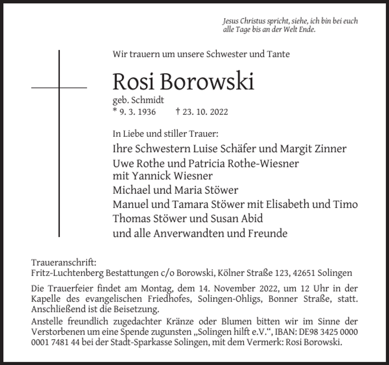 <p>Jesus Christus spricht, siehe, ich bin bei euch<br />alle Tage bis an der Welt Ende.</p><p>Wir trauern um unsere Schwester und Tante</p><p>Rosi Borowski<br />geb. Schmidt<br />* 9. 3. 1936</p><p>† 23. 10. 2022</p><p>In Liebe und stiller Trauer:</p><p>Ihre Schwestern Luise Schäfer und Margit Zinner<br />Uwe Rothe und Patricia Rothe-Wiesner<br />mit Yannick Wiesner<br />Michael und Maria Stöwer<br />Manuel und Tamara Stöwer mit Elisabeth und Timo<br />Thomas Stöwer und Susan Abid<br />und alle Anverwandten und Freunde<br />Traueranschrift:<br />Fritz-Luchtenberg Bestattungen c/o Borowski, Kölner Straße 123, 42651 Solingen<br />Die Trauerfeier findet am Montag, dem 14. November 2022, um 12 Uhr in der<br />Kapelle des evangelischen Friedhofes, Solingen-Ohligs, Bonner Straße, statt.<br />Anschließend ist die Beisetzung.<br />Anstelle freundlich zugedachter Kränze oder Blumen bitten wir im Sinne der<br />Verstorbenen um eine Spende zugunsten „Solingen hilft e.V.“, IBAN: DE98 3425 01 7481 44 bei der Stadt-Sparkasse Solingen, mit dem Vermerk: Rosi Borowski.</p>
