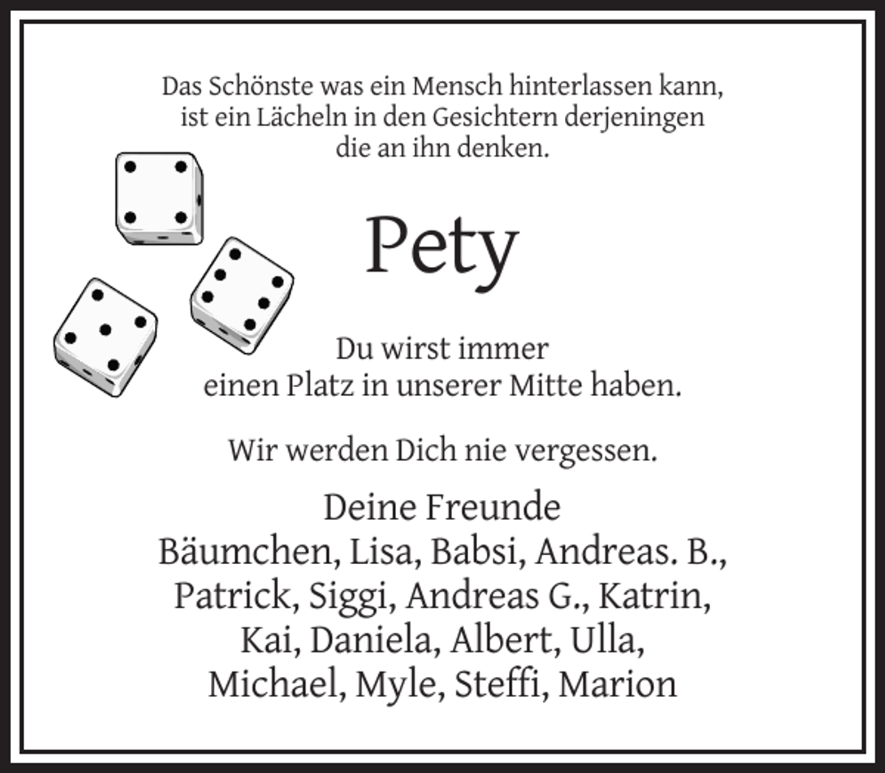 <p>Das Schönste was ein Mensch hinterlassen kann,<br />ist ein Lächeln in den Gesichtern derjeningen<br />die an ihn denken.</p><p>Pety<br />Du wirst immer<br />einen Platz in unserer Mitte haben.<br />Wir werden Dich nie vergessen.</p><p>Deine Freunde<br />Bäumchen, Lisa, Babsi, Andreas. B.,<br />Patrick, Siggi, Andreas G., Katrin,<br />Kai, Daniela, Albert, Ulla,<br />Michael, Myle, Steffi, Marion</p>