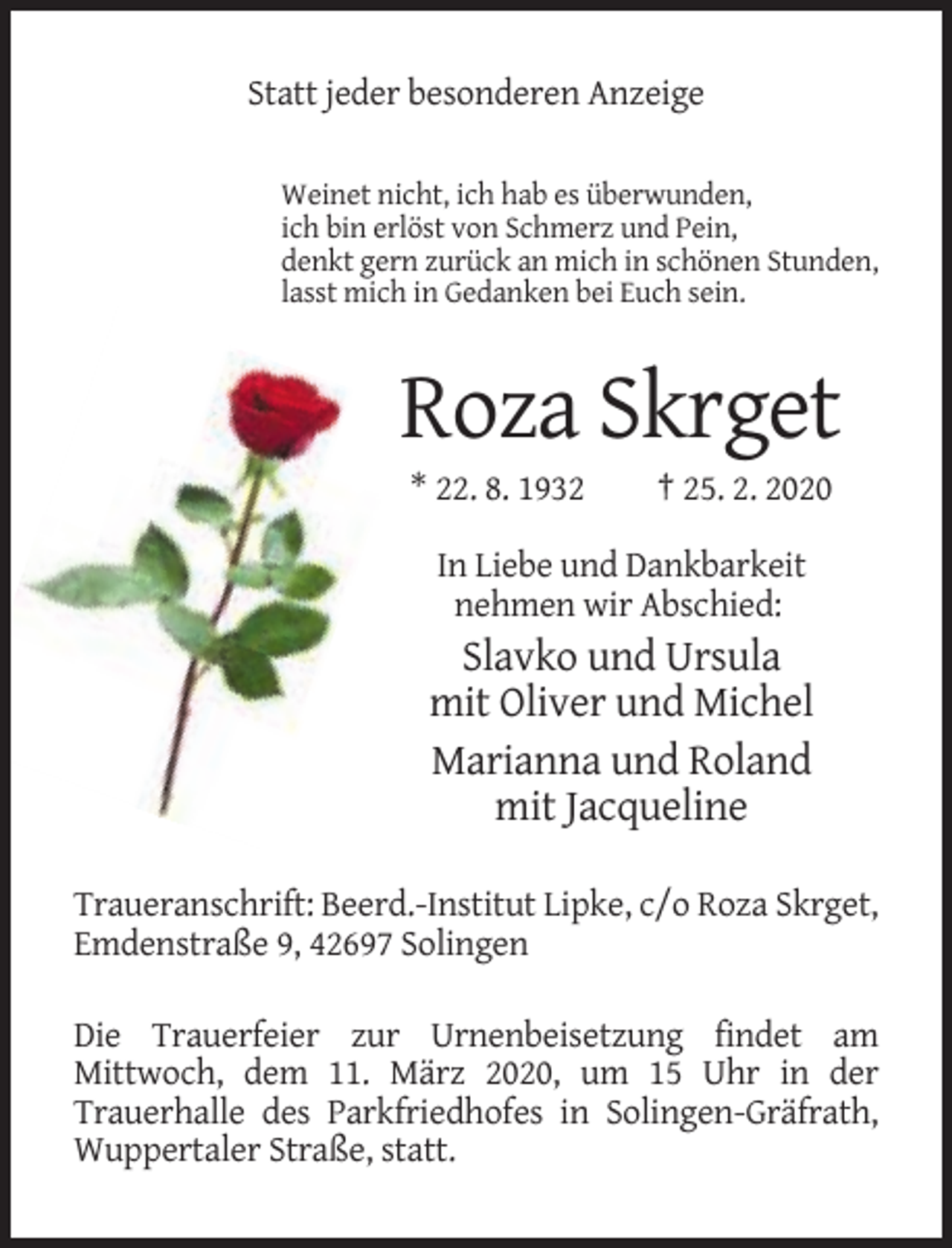 <p>Statt jeder besonderen Anzeige<br />Weinet nicht, ich hab es überwunden,<br />ich bin erlöst von Schmerz und Pein,<br />denkt gern zurück an mich in schönen Stunden,<br />lasst mich in Gedanken bei Euch sein.</p><p>Roza Skrget<br />* 22. 8. 1932</p><p>† 25. 2. 2020</p><p>In Liebe und Dankbarkeit<br />nehmen wir Abschied:</p><p>Slavko und Ursula<br />mit Oliver und Michel<br />Marianna und Roland<br />mit Jacqueline<br />Traueranschrift: Beerd.-Institut Lipke, c/o Roza Skrget,<br />Emdenstraße 9, 42697 Solingen<br />Die Trauerfeier zur Urnenbeisetzung findet am<br />Mittwoch, dem 11. März 2020, um 15 Uhr in der<br />Trauerhalle des Parkfriedhofes in Solingen-Gräfrath,<br />Wuppertaler Straße, statt.</p>