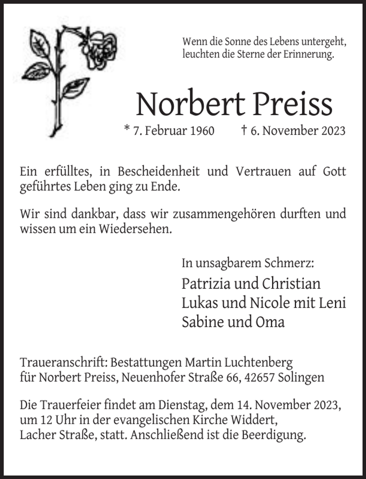 <p>Wenn die Sonne des Lebens untergeht,<br />leuchten die Sterne der Erinnerung.</p><p>Norbert Preiss<br />* 7. Februar 1960</p><p>† 6. November 2023</p><p>Ein erfülltes, in Bescheidenheit und Vertrauen auf Gott<br />geführtes Leben ging zu Ende.<br />Wir sind dankbar, dass wir zusammengehören durften und<br />wissen um ein Wiedersehen.<br />In unsagbarem Schmerz:</p><p>Patrizia und Christian<br />Lukas und Nicole mit Leni<br />Sabine und Oma<br />Traueranschrift: Bestattungen Martin Luchtenberg<br />für Norbert Preiss, Neuenhofer Straße 66, 42657 Solingen<br />Die Trauerfeier findet am Dienstag, dem 14. November 2023,<br />um 12 Uhr in der evangelischen Kirche Widdert,<br />Lacher Straße, statt. Anschließend ist die Beerdigung.</p>