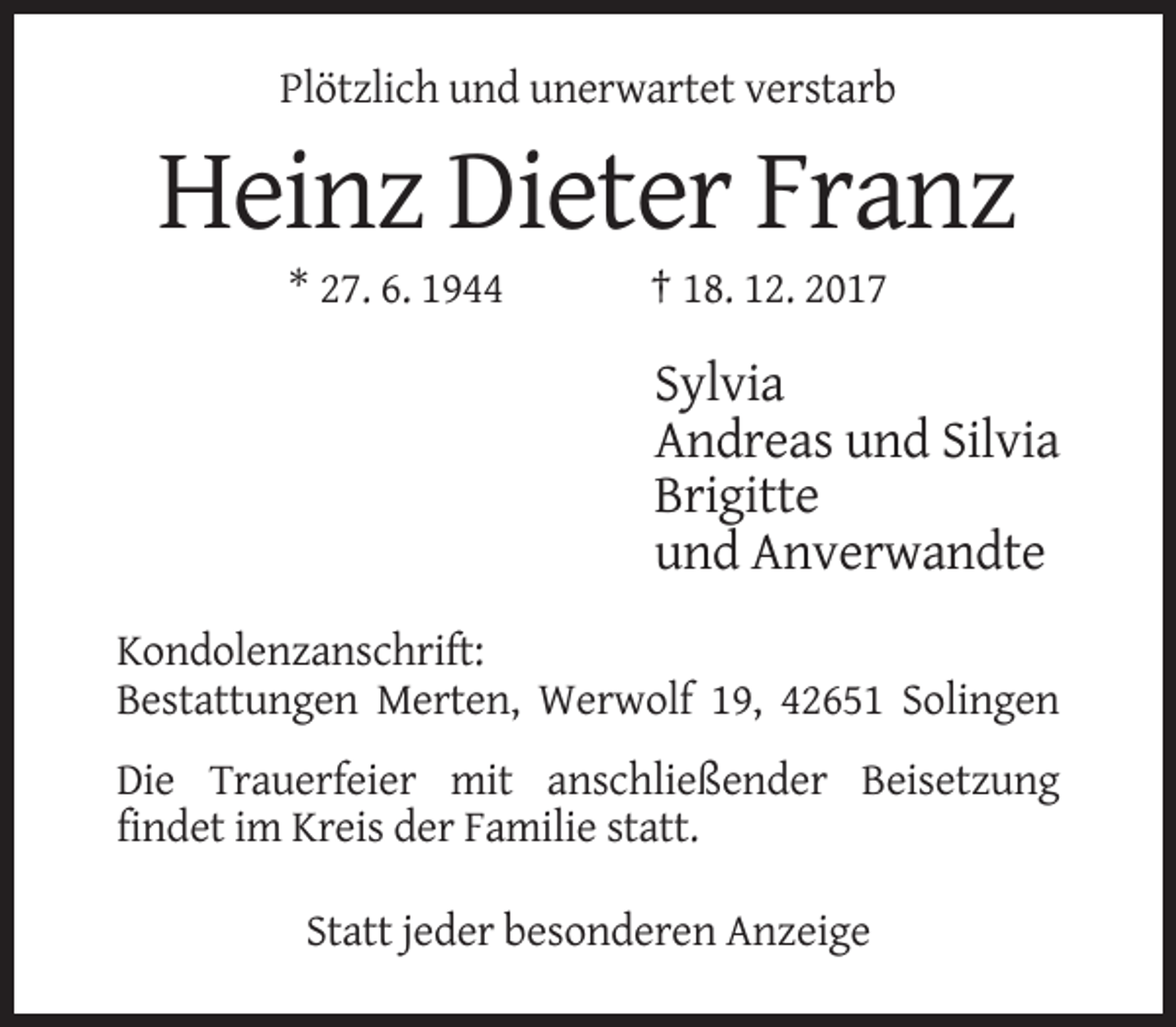 <p>Plötzlich und unerwartet verstarb</p><p>Heinz Dieter Franz<br />* 27. 6. 1944</p><p>† 18. 12. 2017</p><p>Sylvia<br />Andreas und Silvia<br />Brigitte<br />und Anverwandte<br />Kondolenzanschrift:<br />Bestattungen Merten, Werwolf 19, 42651 Solingen<br />Die Trauerfeier mit anschließender Beisetzung<br />findet im Kreis der Familie statt.<br />Statt jeder besonderen Anzeige</p>