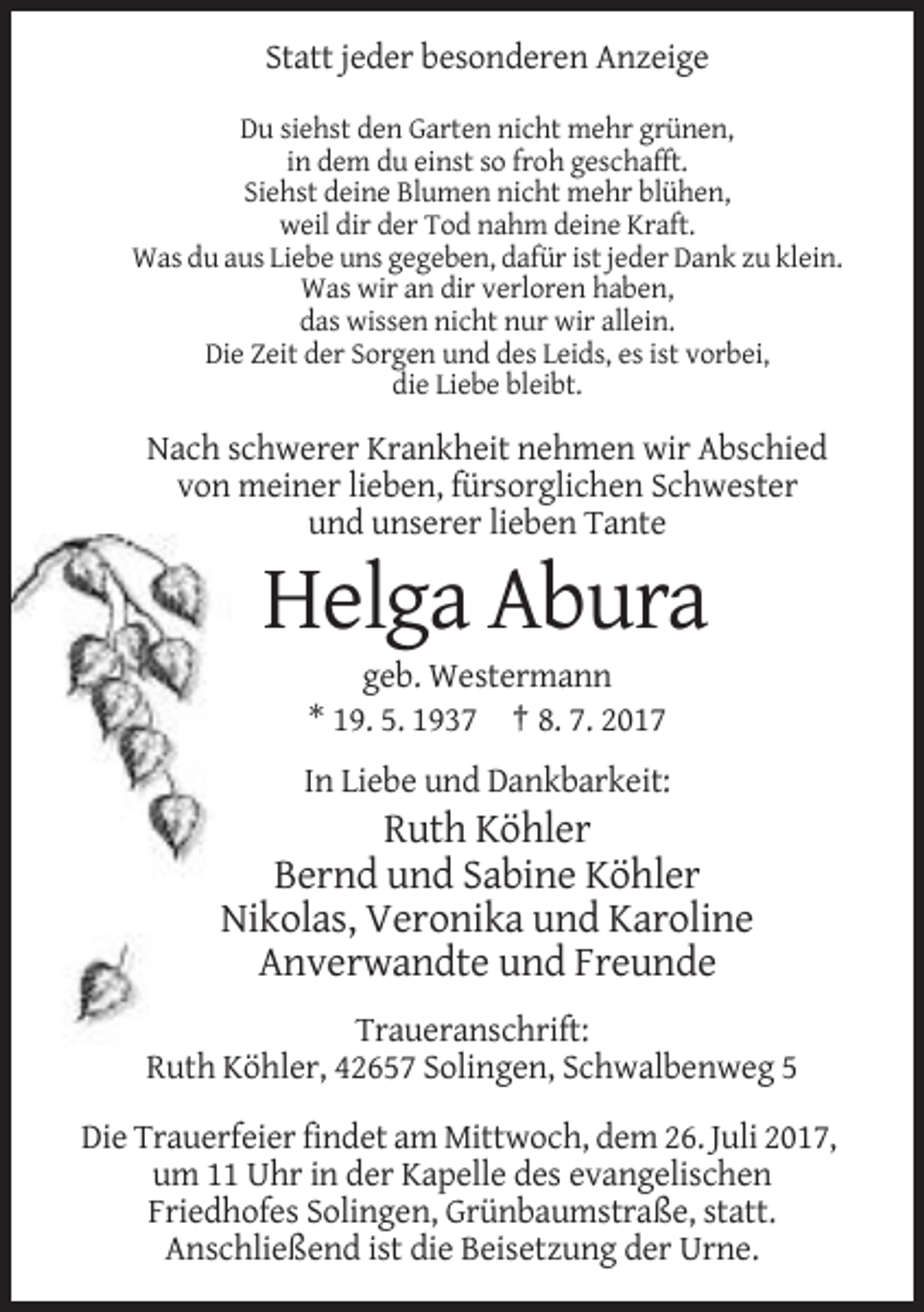 <p>Statt jeder besonderen Anzeige<br />Du siehst den Garten nicht mehr grünen,<br />in dem du einst so froh geschafft.<br />Siehst deine Blumen nicht mehr blühen,<br />weil dir der Tod nahm deine Kraft.<br />Was du aus Liebe uns gegeben, dafür ist jeder Dank zu klein.<br />Was wir an dir verloren haben,<br />das wissen nicht nur wir allein.<br />Die Zeit der Sorgen und des Leids, es ist vorbei,<br />die Liebe bleibt.</p><p>Nach schwerer Krankheit nehmen wir Abschied<br />von meiner lieben, fürsorglichen Schwester<br />und unserer lieben Tante</p><p>Helga Abura<br />geb. Westermann<br />* 19. 5. 1937 † 8. 7. 2017<br />In Liebe und Dankbarkeit:</p><p>Ruth Köhler<br />Bernd und Sabine Köhler<br />Nikolas, Veronika und Karoline<br />Anverwandte und Freunde<br />Traueranschrift:<br />Ruth Köhler, 42657 Solingen, Schwalbenweg 5<br />Die Trauerfeier findet am Mittwoch, dem 26. Juli 2017,<br />um 11 Uhr in der Kapelle des evangelischen<br />Friedhofes Solingen, Grünbaumstraße, statt.<br />Anschließend ist die Beisetzung der Urne.</p>