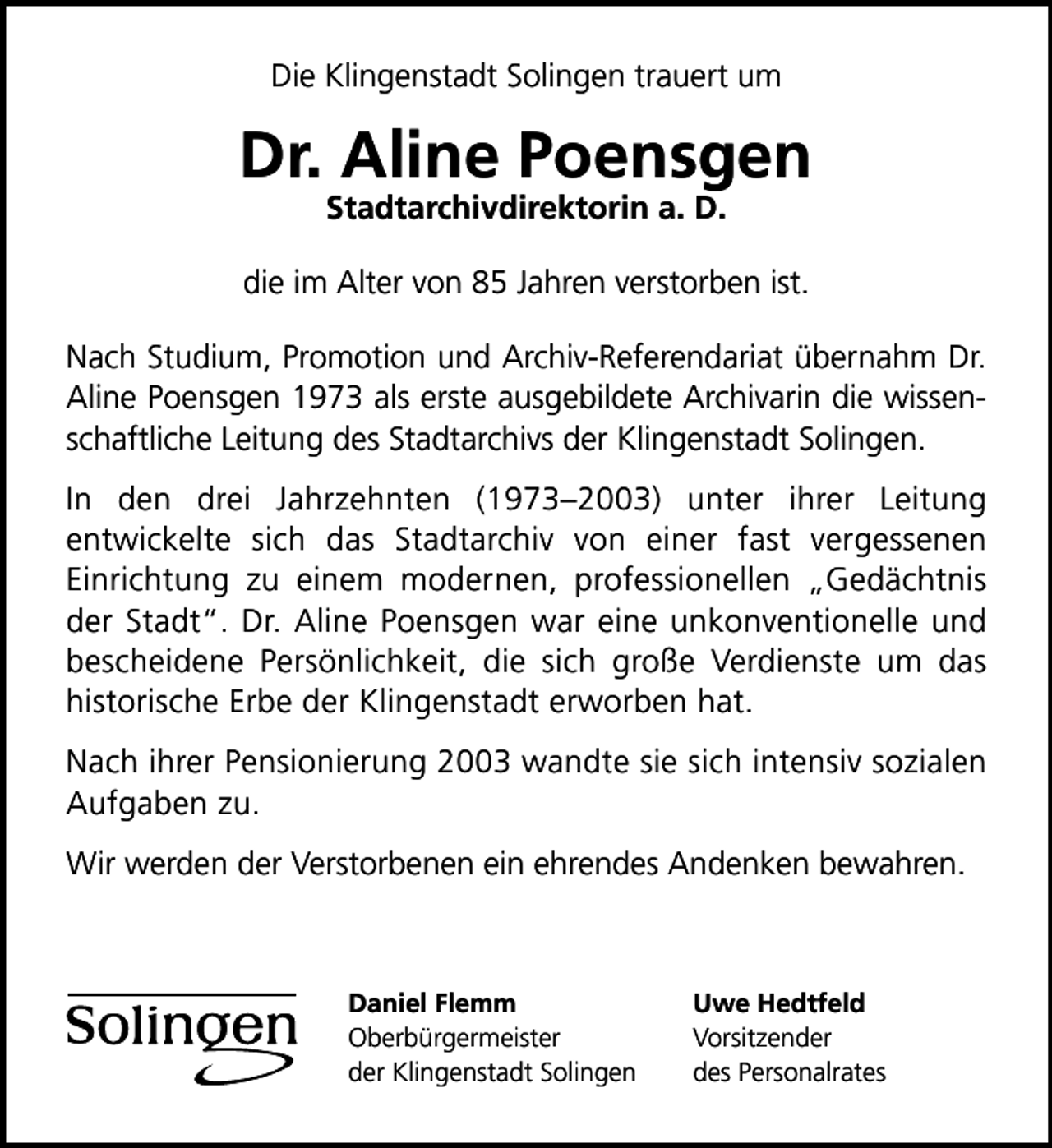 <p>Die Klingenstadt Solingen trauert um</p>
<p>Dr. Aline Poensgen<br />Stadtarchivdirektorin a. D.</p>
<p>die im Alter von 85 Jahren verstorben ist.<br />Nach Studium, Promotion und Archiv-Referendariat übernahm Dr.<br />Aline Poensgen 1973 als erste ausgebildete Archivarin die wissenschaftliche Leitung des Stadtarchivs der Klingenstadt Solingen.<br />In den drei Jahrzehnten (19732003) unter ihrer Leitung<br />entwickelte sich das Stadtarchiv von einer fast vergessenen<br />Einrichtung zu einem modernen, professionellen Gedächtnis<br />der Stadt. Dr. Aline Poensgen war eine unkonventionelle und<br />bescheidene Persönlichkeit, die sich große Verdienste um das<br />historische Erbe der Klingenstadt erworben hat.<br />Nach ihrer Pensionierung 2003 wandte sie sich intensiv sozialen<br />Aufgaben zu.<br />Wir werden der Verstorbenen ein ehrendes Andenken bewahren.</p>
<p>Daniel Flemm<br />Oberbürgermeister<br />der Klingenstadt Solingen</p>
<p>Uwe Hedtfeld<br />Vorsitzender<br />des Personalrates</p>
