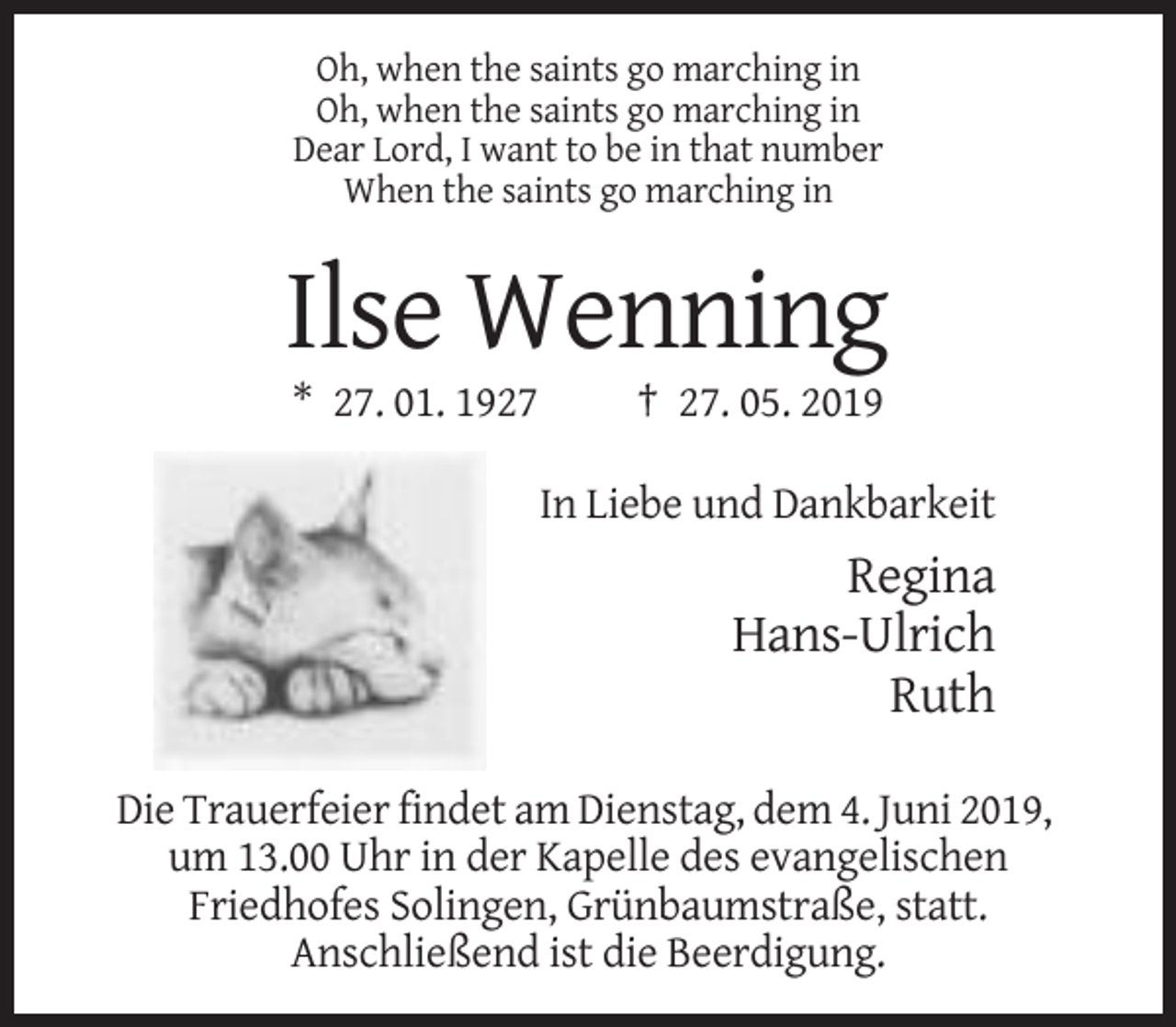 <p>Oh, when the saints go marching in<br />Oh, when the saints go marching in<br />Dear Lord, I want to be in that number<br />When the saints go marching in</p><p>Ilse Wenning<br />* 27. 01. 1927</p><p>† 27. 05. 2019<br />In Liebe und Dankbarkeit</p><p>Regina<br />Hans-Ulrich<br />Ruth<br />Die Trauerfeier findet am Dienstag, dem 4. Juni 2019,<br />um 13.00 Uhr in der Kapelle des evangelischen<br />Friedhofes Solingen, Grünbaumstraße, statt.<br />Anschließend ist die Beerdigung.</p>