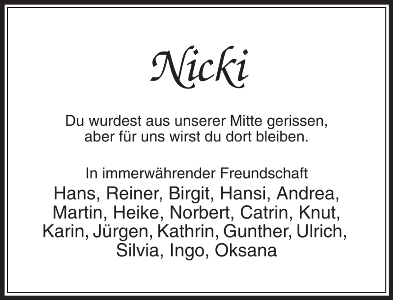 <p>Nicki<br />Du wurdest aus unserer Mitte gerissen,<br />aber für uns wirst du dort bleiben.<br />In immerwährender Freundschaft</p><p>Hans, Reiner, Birgit, Hansi, Andrea,<br />Martin, Heike, Norbert, Catrin, Knut,<br />Karin, Jürgen, Kathrin, Gunther, Ulrich,<br />Silvia, Ingo, Oksana</p>