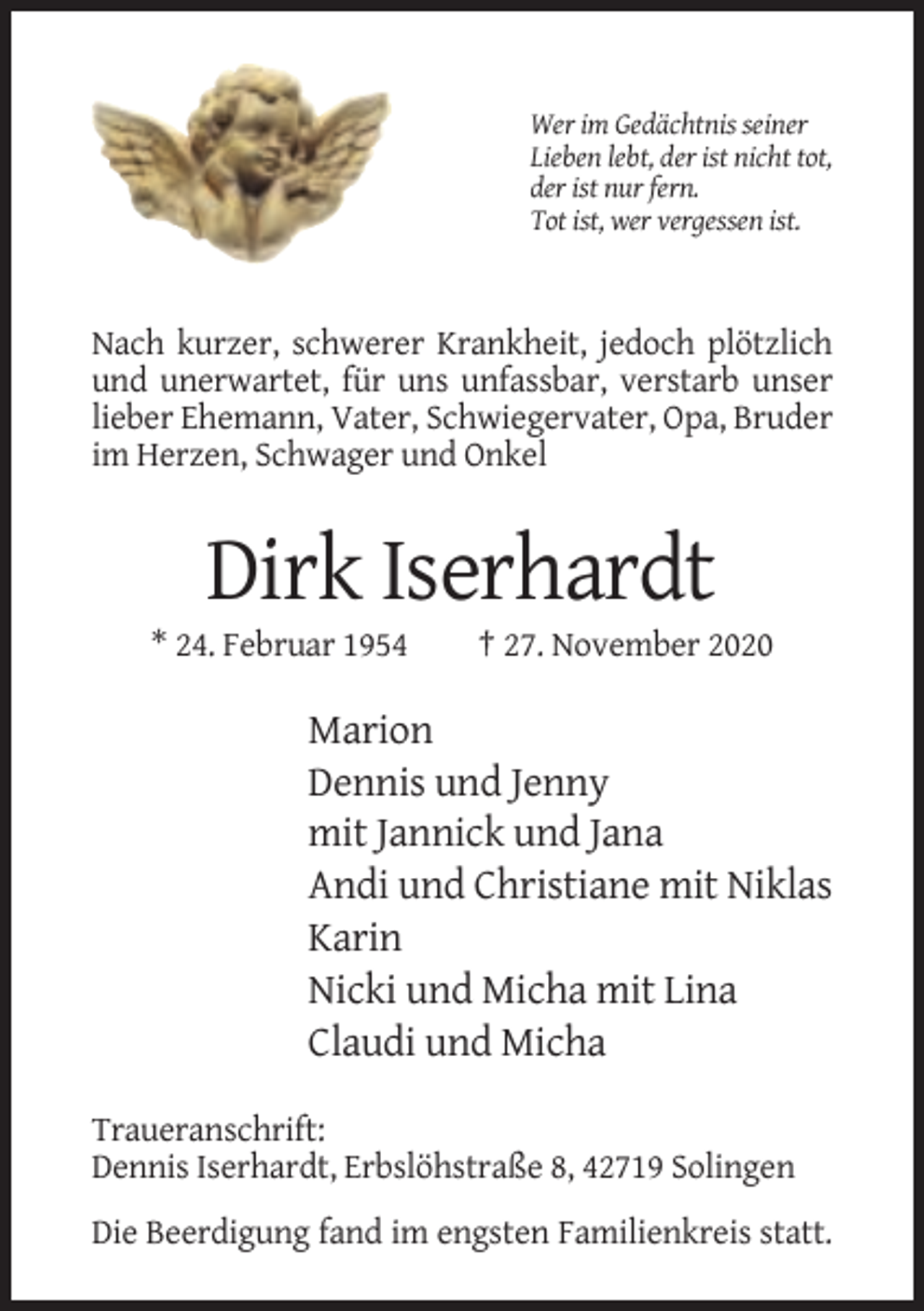 <p>Wer im Gedächtnis seiner<br />Lieben lebt, der ist nicht tot,<br />der ist nur fern.<br />Tot ist, wer vergessen ist.</p><p>Nach kurzer, schwerer Krankheit, jedoch plötzlich<br />und unerwartet, für uns unfassbar, verstarb unser<br />lieber Ehemann, Vater, Schwiegervater, Opa, Bruder<br />im Herzen, Schwager und Onkel</p><p>Dirk Iserhardt<br />* 24. Februar 1954</p><p>† 27. November 2020</p><p>Marion<br />Dennis und Jenny<br />mit Jannick und Jana<br />Andi und Christiane mit Niklas<br />Karin<br />Nicki und Micha mit Lina<br />Claudi und Micha<br />Traueranschrift:<br />Dennis Iserhardt, Erbslöhstraße 8, 42719 Solingen<br />Die Beerdigung fand im engsten Familienkreis statt.</p>