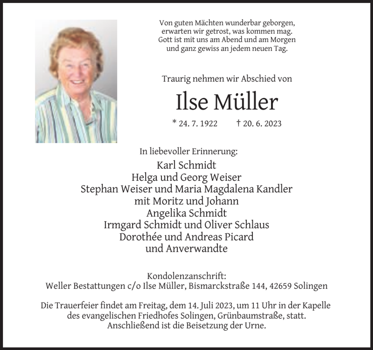 <p>Von guten Mächten wunderbar geborgen,<br />erwarten wir getrost, was kommen mag.<br />Gott ist mit uns am Abend und am Morgen<br />und ganz gewiss an jedem neuen Tag.</p><p>Traurig nehmen wir Abschied von</p><p>Ilse Müller<br />* 24. 7. 1922</p><p>† 20. 6. 2023</p><p>In liebevoller Erinnerung:</p><p>Karl Schmidt<br />Helga und Georg Weiser<br />Stephan Weiser und Maria Magdalena Kandler<br />mit Moritz und Johann<br />Angelika Schmidt<br />Irmgard Schmidt und Oliver Schlaus<br />Dorothée und Andreas Picard<br />und Anverwandte<br />Kondolenzanschrift:<br />Weller Bestattungen c/o Ilse Müller, Bismarckstraße 144, 42659 Solingen<br />Die Trauerfeier findet am Freitag, dem 14. Juli 2023, um 11 Uhr in der Kapelle<br />des evangelischen Friedhofes Solingen, Grünbaumstraße, statt.<br />Anschließend ist die Beisetzung der Urne.</p>
