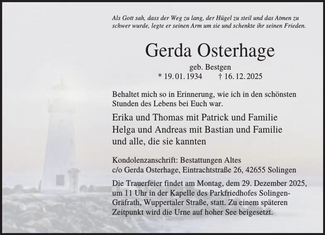 <p>Als Gott sah, dass der Weg zu lang, der Hügel zu steil und das Atmen zu<br />schwer wurde, legte er seinen Arm um sie und schenkte ihr seinen Frieden.</p><p>Gerda Osterhage<br />geb. Bestgen<br />* 19. 01. 1934<br />† 16. 12. 2025<br />Behaltet mich so in Erinnerung, wie ich in den schönsten<br />Stunden des Lebens bei Euch war.</p><p>Erika und Thomas mit Patrick und Familie<br />Helga und Andreas mit Bastian und Familie<br />und alle, die sie kannten<br />Kondolenzanschrift: Bestattungen Altes<br />c/o Gerda Osterhage, Eintrachtstraße 26, 42655 Solingen<br />Die Trauerfeier findet am Montag, dem 29. Dezember 2025,<br />um 11 Uhr in der Kapelle des Parkfriedhofes SolingenGräfrath, Wuppertaler Straße, statt. Zu einem späteren<br />Zeitpunkt wird die Urne auf hoher See beigesetzt.</p>