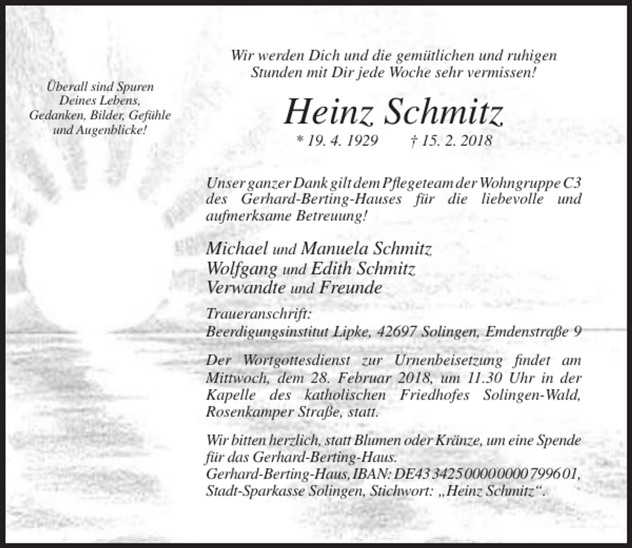 <p>Wir werden Dich und die gemütlichen und ruhigen<br />Stunden mit Dir jede Woche sehr vermissen!<br />Überall sind Spuren<br />Deines Lebens,<br />Gedanken, Bilder, Gefühle<br />und Augenblicke!</p><p>Heinz Schmitz<br />* 19. 4. 1929</p><p>† 15. 2. 2018</p><p>Unser ganzer Dank gilt dem Pflegeteam der Wohngruppe C3<br />des Gerhard-Berting-Hauses für die liebevolle und<br />aufmerksame Betreuung!</p><p>Michael und Manuela Schmitz<br />Wolfgang und Edith Schmitz<br />Verwandte und Freunde<br />Traueranschrift:<br />Beerdigungsinstitut Lipke, 42697 Solingen, Emdenstraße 9<br />Der Wortgottesdienst zur Urnenbeisetzung findet am<br />Mittwoch, dem 28. Februar 2018, um 11.30 Uhr in der<br />Kapelle des katholischen Friedhofes Solingen-Wald,<br />Rosenkamper Straße, statt.<br />Wir bitten herzlich, statt Blumen oder Kränze, um eine Spende<br />für das Gerhard-Berting-Haus.<br />Gerhard-Berting-Haus, IBAN: DE4425 7996 01,<br />Stadt-Sparkasse Solingen, Stichwort: „Heinz Schmitz“.</p>