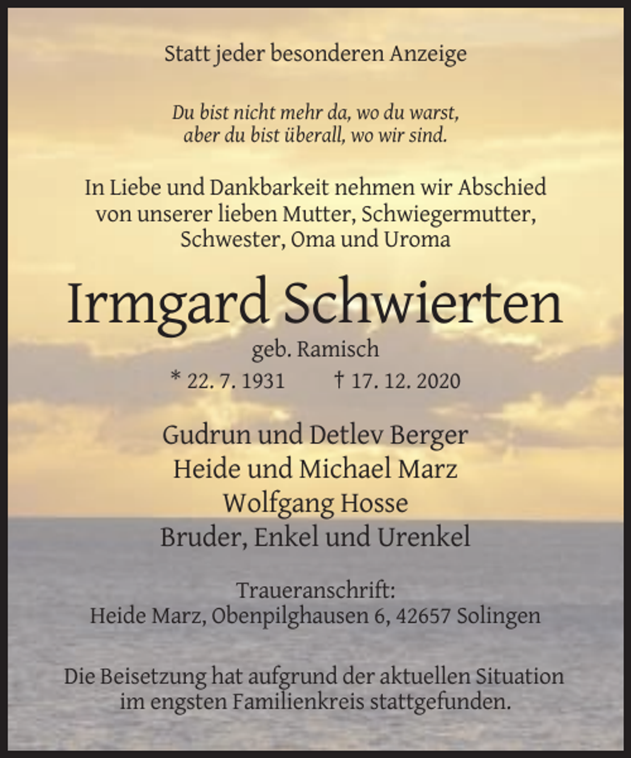 <p>Statt jeder besonderen Anzeige<br />Du bist nicht mehr da, wo du warst,<br />aber du bist überall, wo wir sind.</p><p>In Liebe und Dankbarkeit nehmen wir Abschied<br />von unserer lieben Mutter, Schwiegermutter,<br />Schwester, Oma und Uroma</p><p>Irmgard Schwierten<br />geb. Ramisch<br />* 22. 7. 1931<br />† 17. 12. 2020</p><p>Gudrun und Detlev Berger<br />Heide und Michael Marz<br />Wolfgang Hosse<br />Bruder, Enkel und Urenkel<br />Traueranschrift:<br />Heide Marz, Obenpilghausen 6, 42657 Solingen<br />Die Beisetzung hat aufgrund der aktuellen Situation<br />im engsten Familienkreis stattgefunden.</p>