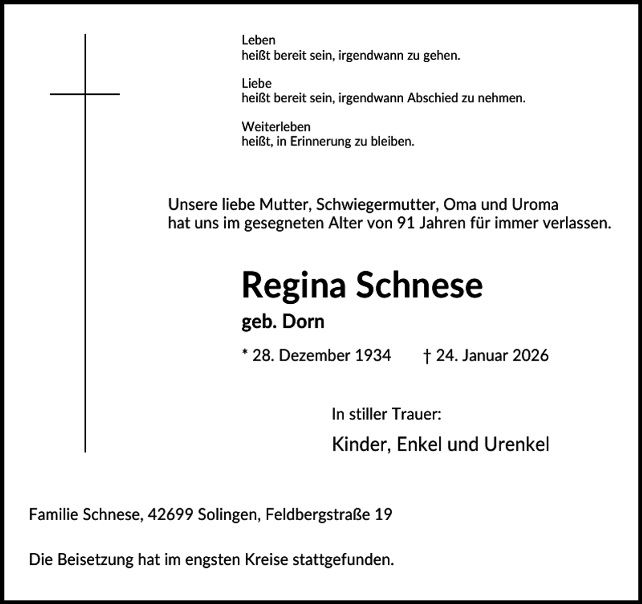 <p>Leben<br />heißt bereit sein, irgendwann zu gehen.<br />Liebe<br />heißt bereit sein, irgendwann Abschied zu nehmen.<br />Weiterleben<br />heißt, in Erinnerung zu bleiben.</p><p>Unsere liebe Mutter, Schwiegermutter, Oma und Uroma<br />hat uns im gesegneten Alter von 91 Jahren für immer verlassen.</p><p>Regina Schnese<br />geb. Dorn<br />* 28. Dezember 1934</p><p>† 24. Januar 2026</p><p>In stiller Trauer:</p><p>Kinder, Enkel und Urenkel</p><p>Familie Schnese, 42699 Solingen, Feldbergstraße 19<br />Die Beisetzung hat im engsten Kreise stattgefunden.</p>