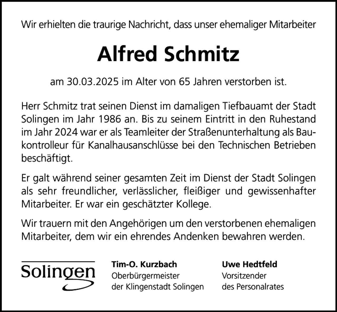 <p>Wir erhielten die traurige Nachricht, dass unser ehemaliger Mitarbeiter</p>
<p>Alfred Schmitz<br />am 30.03.2025 im Alter von 65 Jahren verstorben ist.<br />Herr Schmitz trat seinen Dienst im damaligen Tiefbauamt der Stadt<br />Solingen im Jahr 1986 an. Bis zu seinem Eintritt in den Ruhestand<br />im Jahr 2024 war er als Teamleiter der Straßenunterhaltung als Baukontrolleur für Kanalhausanschlüsse bei den Technischen Betrieben<br />beschäftigt.<br />Er galt während seiner gesamten Zeit im Dienst der Stadt Solingen<br />als sehr freundlicher, verlässlicher, ﬂeißiger und gewissenhafter<br />Mitarbeiter. Er war ein geschätzter Kollege.<br />Wir trauern mit den Angehörigen um den verstorbenen ehemaligen<br />Mitarbeiter, dem wir ein ehrendes Andenken bewahren werden.<br />Tim-O. Kurzbach<br />Oberbürgermeister<br />der Klingenstadt Solingen</p>
<p>Uwe Hedtfeld<br />Vorsitzender<br />des Personalrates</p>