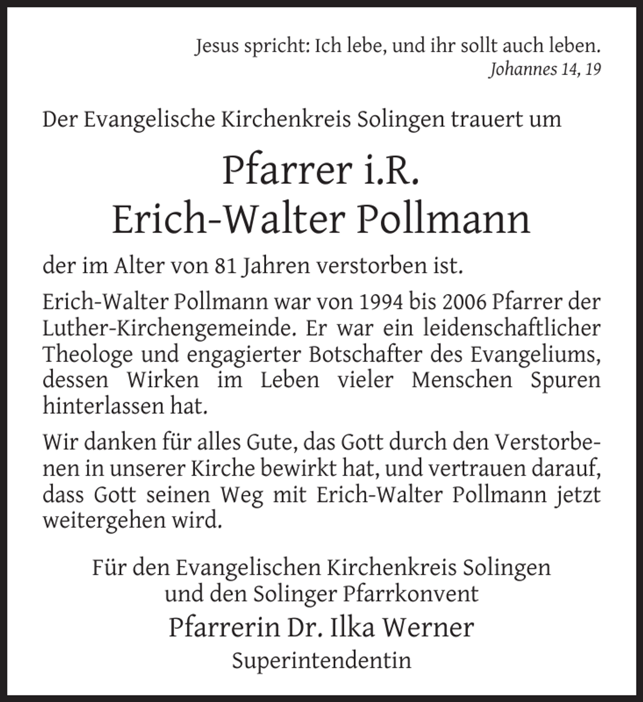 <p>Jesus spricht: Ich lebe, und ihr sollt auch leben.<br />Johannes 14, 19</p><p>Der Evangelische Kirchenkreis Solingen trauert um</p><p>Pfarrer i.R.<br />Erich-Walter Pollmann<br />der im Alter von 81 Jahren verstorben ist.<br />Erich-Walter Pollmann war von 1994 bis 2006 Pfarrer der<br />Luther-Kirchengemeinde. Er war ein leidenschaftlicher<br />Theologe und engagierter Botschafter des Evangeliums,<br />dessen Wirken im Leben vieler Menschen Spuren<br />hinterlassen hat.<br />Wir danken für alles Gute, das Gott durch den Verstorbenen in unserer Kirche bewirkt hat, und vertrauen darauf,<br />dass Gott seinen Weg mit Erich-Walter Pollmann jetzt<br />weitergehen wird.<br />Für den Evangelischen Kirchenkreis Solingen<br />und den Solinger Pfarrkonvent</p><p>Pfarrerin Dr. Ilka Werner<br />Superintendentin</p>