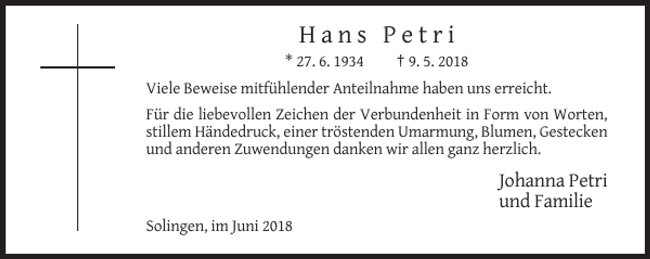 <p>Hans Petri<br />* 27. 6. 1934</p><p>† 9. 5. 2018</p><p>Viele Beweise mitfühlender Anteilnahme haben uns erreicht.<br />Für die liebevollen Zeichen der Verbundenheit in Form von Worten,<br />stillem Händedruck, einer tröstenden Umarmung, Blumen, Gestecken<br />und anderen Zuwendungen danken wir allen ganz herzlich.</p><p>Johanna Petri<br />und Familie<br />Solingen, im Juni 2018</p>