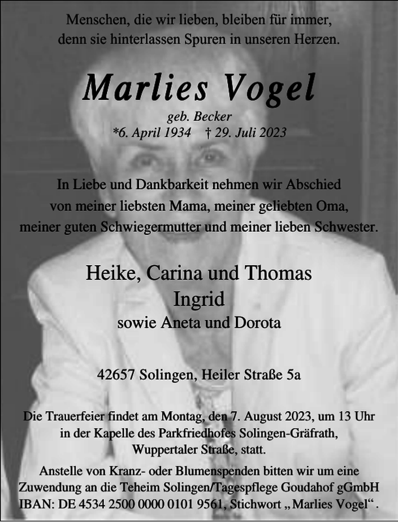<p>Menschen, die wir lieben, bleiben für immer,<br />denn sie hinterlassen Spuren in unseren Herzen.</p><p>Marlies Vogel<br />geb. Becker<br />*6. April 1934 † 29. Juli 2023</p><p>In Liebe und Dankbarkeit nehmen wir Abschied<br />von meiner liebsten Mama, meiner geliebten Oma,<br />meiner guten Schwiegermutter und meiner lieben Schwester.</p><p>Heike, Carina und Thomas<br />Ingrid<br />sowie Aneta und Dorota</p><p>42657 Solingen, Heiler Straße 5a<br />Die Trauerfeier findet am Montag, den 7. August 2023, um 13 Uhr<br />in der Kapelle des Parkfriedhofes Solingen-Gräfrath,<br />Wuppertaler Straße, statt.<br />Anstelle von Kranz- oder Blumenspenden bitten wir um eine<br />Zuwendung an die Teheim Solingen/Tagespflege Goudahof gGmbH<br />IBAN: DE 4534 250101 9561, Stichwort „ Marlies Vogel“ .</p>