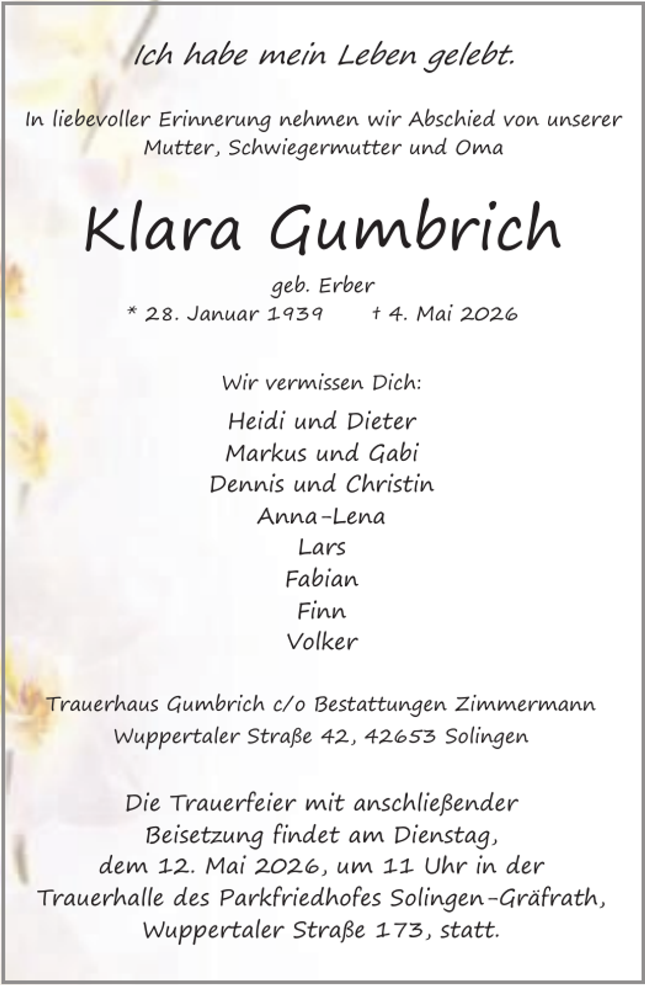 <p>Ich habe mein Leben gelebt.<br />In liebevoller Erinnerung nehmen wir Abschied von unserer<br />Mutter, Schwiegermutter und Oma</p><p>Klara Gumbrich<br />geb. Erber<br />* 28. Januar 1939<br />† 4. Mai 2026<br />Wir vermissen Dich:</p><p>Heidi und Dieter<br />Markus und Gabi<br />Dennis und Christin<br />Anna-Lena<br />Lars<br />Fabian<br />Finn<br />Volker<br />Trauerhaus Gumbrich c/o Bestattungen Zimmermann<br />Wuppertaler Straße 42, 42653 Solingen</p><p>Die Trauerfeier mit anschließender<br />Beisetzung findet am Dienstag,<br />dem 12. Mai 2026, um 11 Uhr in der<br />Trauerhalle des Parkfriedhofes Solingen-Gräfrath,<br />Wuppertaler Straße 173, statt.</p>
