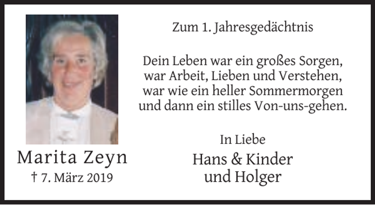 <p>Zum 1. Jahresgedächtnis<br />Dein Leben war ein großes Sorgen,<br />war Arbeit, Lieben und Verstehen,<br />war wie ein heller Sommermorgen<br />und dann ein stilles Von-uns-gehen.<br />In Liebe</p><p>Marita Zeyn<br />† 7. März 2019</p><p>Hans &amp; Kinder<br />und Holger</p>