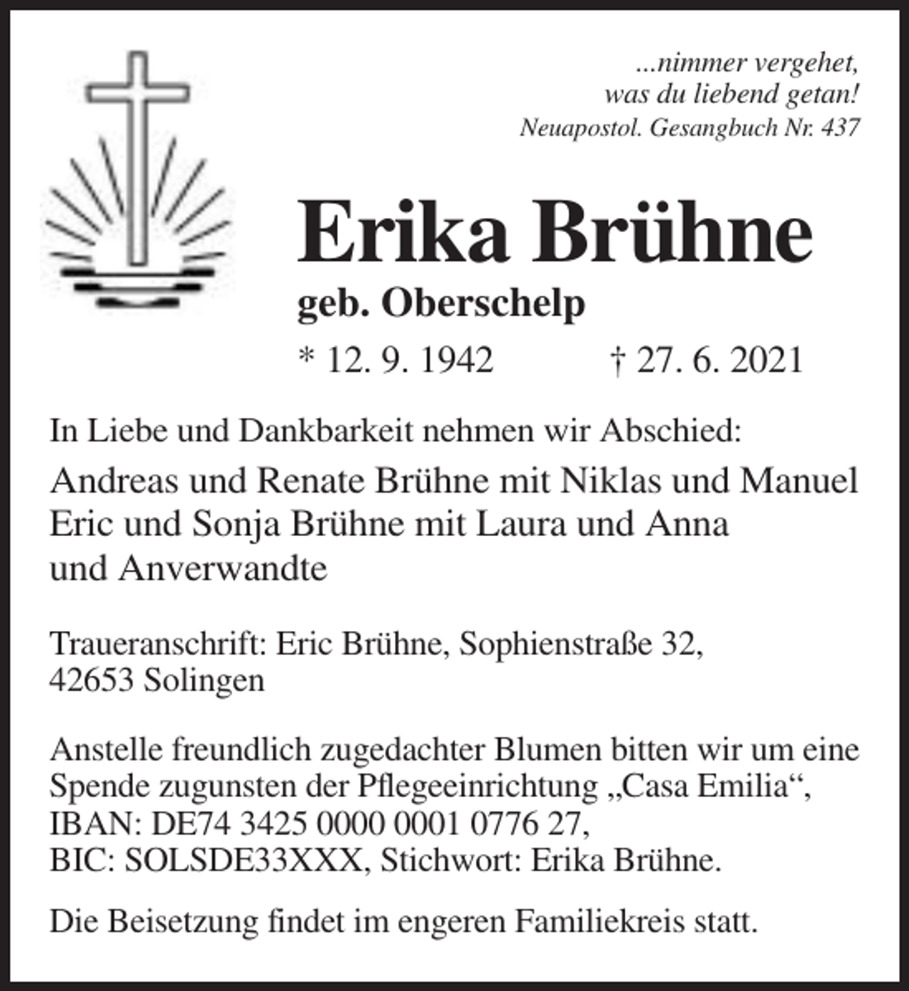 <p>...nimmer vergehet,<br />was du liebend getan!<br />Neuapostol. Gesangbuch Nr. 437</p><p>Erika Brühne<br />geb. Oberschelp<br />* 12. 9. 1942</p><p>† 27. 6. 2021</p><p>In Liebe und Dankbarkeit nehmen wir Abschied:</p><p>Andreas und Renate Brühne mit Niklas und Manuel<br />Eric und Sonja Brühne mit Laura und Anna<br />und Anverwandte<br />Traueranschrift: Eric Brühne, Sophienstraße 32,<br />42653 Solingen<br />Anstelle freundlich zugedachter Blumen bitten wir um eine<br />Spende zugunsten der Pflegeeinrichtung „Casa Emilia“,<br />IBAN: DE74 3425 01 0776 27,<br />BIC: SOLSDE33XXX, Stichwort: Erika Brühne.<br />Die Beisetzung findet im engeren Familiekreis statt.</p>