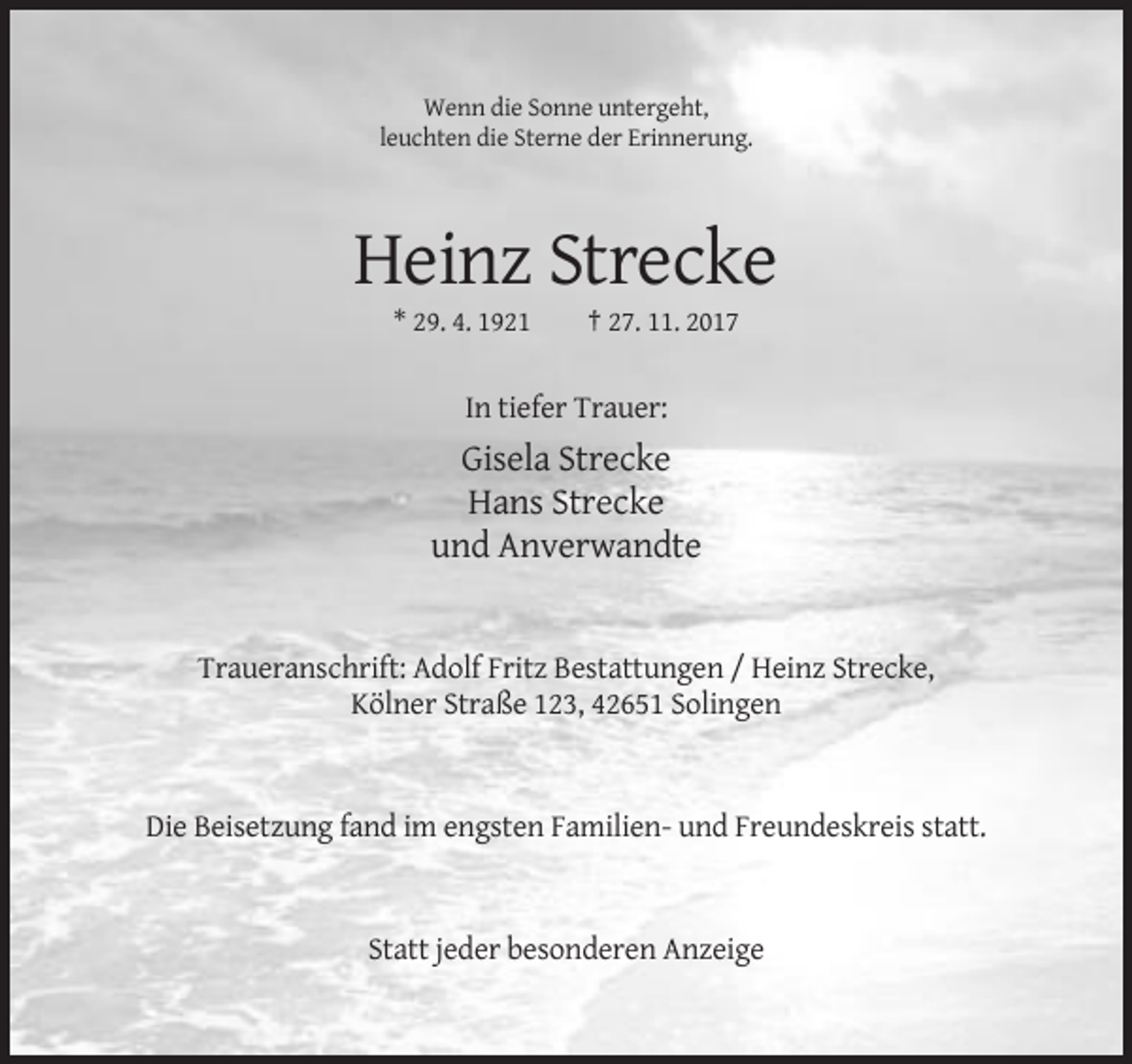<p>Wenn die Sonne untergeht,<br />leuchten die Sterne der Erinnerung.</p><p>Heinz Strecke<br />* 29. 4. 1921</p><p>† 27. 11. 2017</p><p>In tiefer Trauer:</p><p>Gisela Strecke<br />Hans Strecke<br />und Anverwandte</p><p>Traueranschrift: Adolf Fritz Bestattungen / Heinz Strecke,<br />Kölner Straße 123, 42651 Solingen</p><p>Die Beisetzung fand im engsten Familien- und Freundeskreis statt.</p><p>Statt jeder besonderen Anzeige</p>