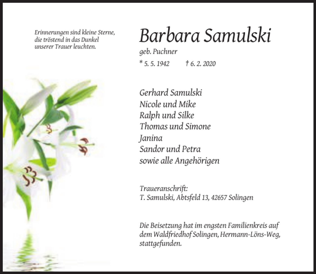 <p>Erinnerungen sind kleine Sterne,<br />die tröstend in das Dunkel<br />unserer Trauer leuchten.</p><p>Barbara Samulski<br />geb. Puchner<br />* 5. 5. 1942<br />† 6. 2. 2020</p><p>Gerhard Samulski<br />Nicole und Mike<br />Ralph und Silke<br />Thomas und Simone<br />Janina<br />Sandor und Petra<br />sowie alle Angehörigen</p><p>Traueranschrift:<br />T. Samulski, Abtsfeld 13, 42657 Solingen</p><p>Die Beisetzung hat im engsten Familienkreis auf<br />dem Waldfriedhof Solingen, Hermann-Löns-Weg,<br />stattgefunden.</p>